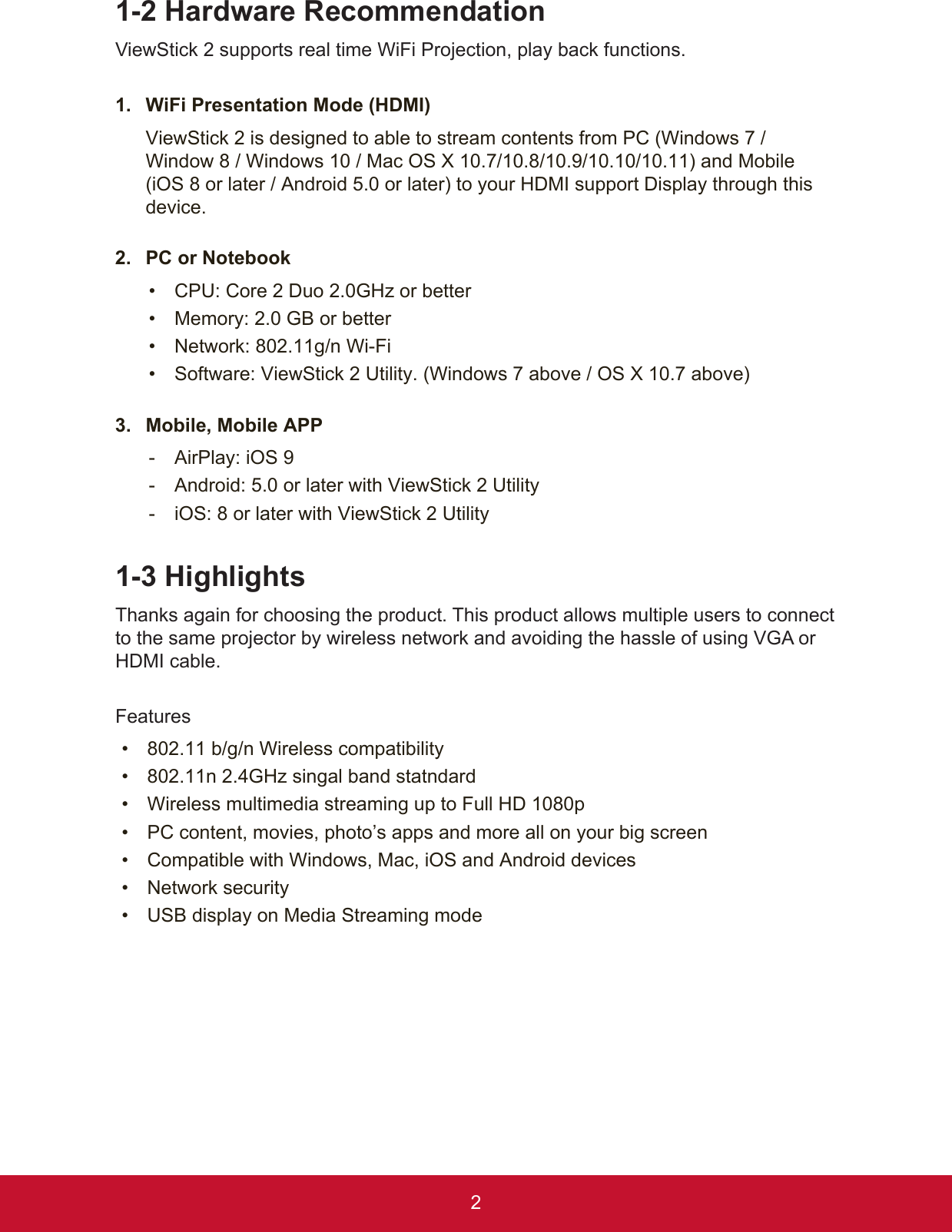 21-2 Hardware RecommendationViewStick 2 supports real time WiFi Projection, play back functions. 1.  WiFi Presentation Mode (HDMI)ViewStick 2 is designed to able to stream contents from PC (Windows 7 / Window 8 / Windows 10 / Mac OS X 10.7/10.8/10.9/10.10/10.11) and Mobile (iOS 8 or later / Android 5.0 or later) to your HDMI support Display through this device.2.  PC or Notebook •  CPU: Core 2 Duo 2.0GHz or better•  Memory: 2.0 GB or better•  Network: 802.11g/n Wi-Fi •  Software: ViewStick 2 Utility. (Windows 7 above / OS X 10.7 above)3.  Mobile, Mobile APP - AirPlay: iOS 9 - Android: 5.0 or later with ViewStick 2 Utility - iOS: 8 or later with ViewStick 2 Utility1-3 HighlightsThanks again for choosing the product. This product allows multiple users to connect to the same projector by wireless network and avoiding the hassle of using VGA or HDMI cable. Features •  802.11 b/g/n Wireless compatibility •  802.11n 2.4GHz singal band statndard •  Wireless multimedia streaming up to Full HD 1080p•  PC content, movies, photo’s apps and more all on your big screen•  Compatible with Windows, Mac, iOS and Android devices •  Network security •  USB display on Media Streaming mode