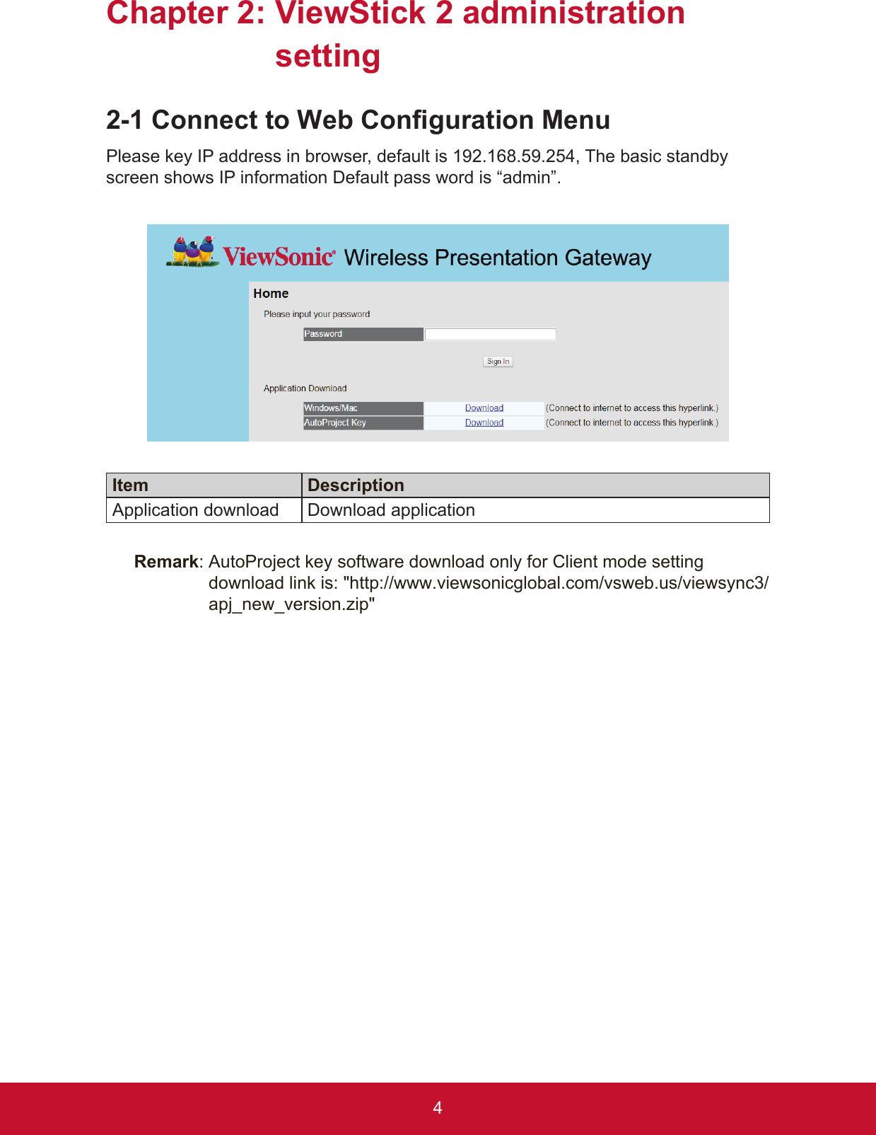 4Chapter 2:  ViewStick 2 administration setting2-1 Connect to Web Configuration MenuPlease key IP address in browser, default is 192.168.59.254, The basic standby screen shows IP information Default pass word is “admin”.Item DescriptionApplication download Download applicationRemark:  AutoProject key software download only for Client mode setting  download link is: &quot;http://www.viewsonicglobal.com/vsweb.us/viewsync3/apj_new_version.zip&quot;