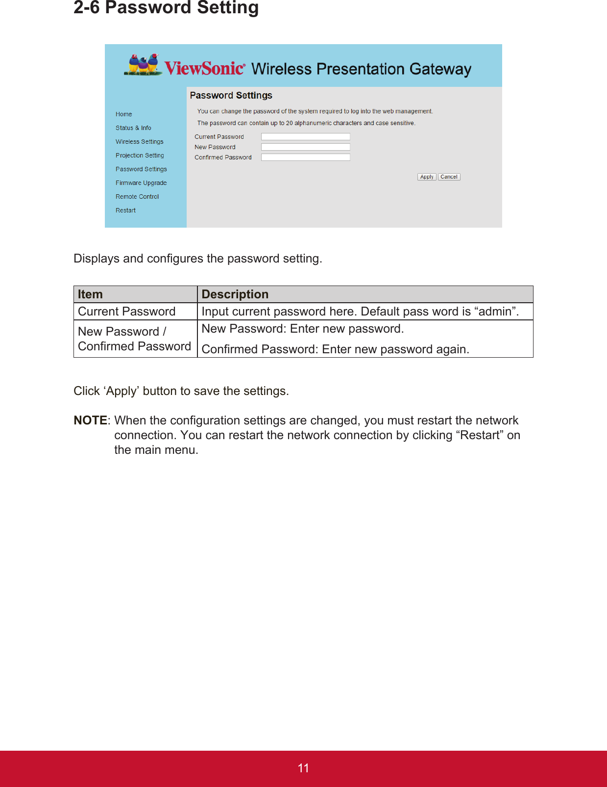 112-6 Password SettingDisplays and congures the password setting. Item DescriptionCurrent Password Input current password here. Default pass word is “admin”.New Password / Confirmed PasswordNew Password: Enter new password.Confirmed Password: Enter new password again.Click ‘Apply’ button to save the settings.NOTE:  When the configuration settings are changed, you must restart the network connection. You can restart the network connection by clicking “Restart” on the main menu.
