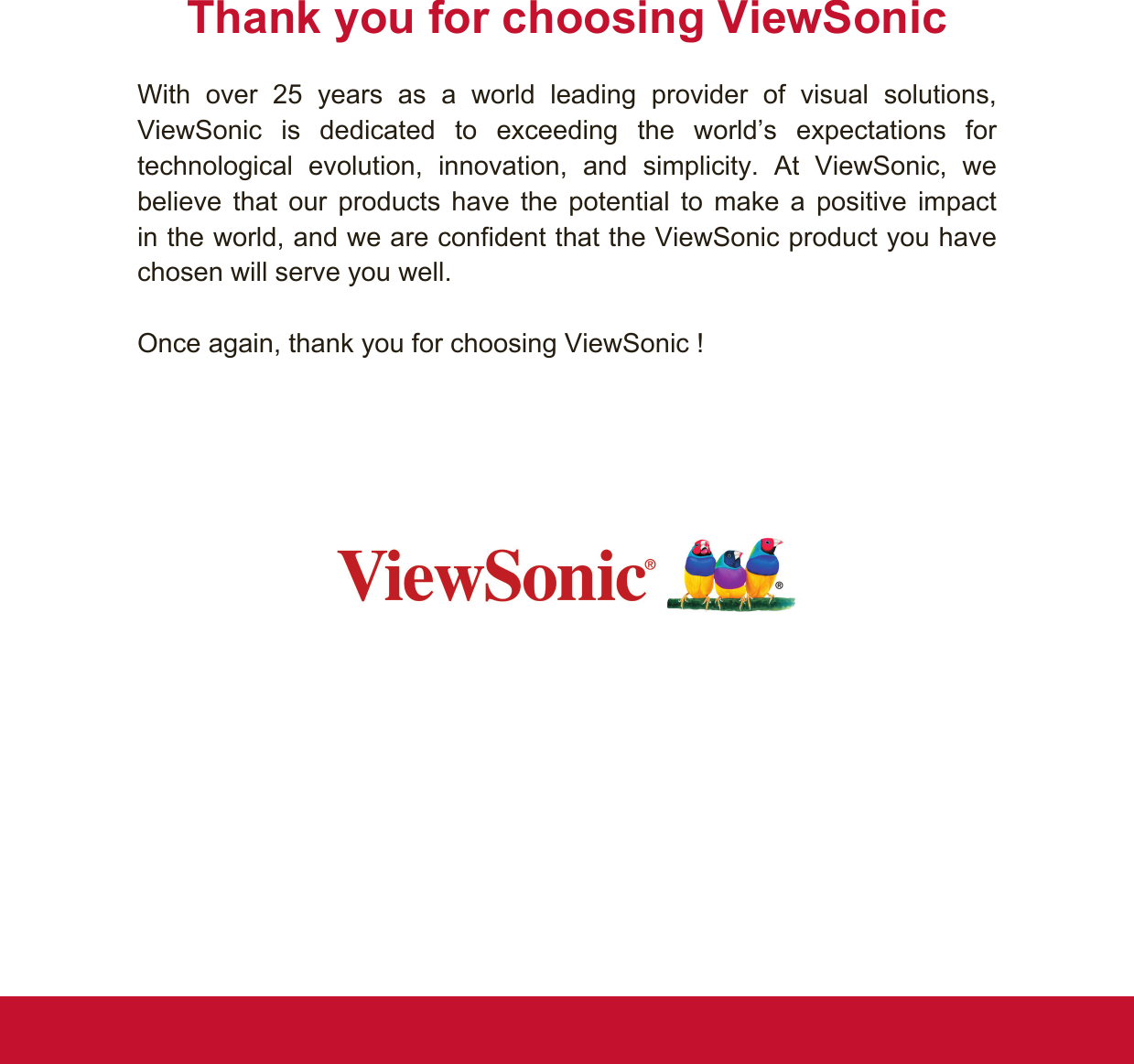 Thank you for choosing ViewSonicWith over 25 years as a world leading provider of visual solutions,  ViewSonic is dedicated to exceeding the world’s expectations for technological evolution, innovation, and simplicity. At ViewSonic, we believe that our products have the potential to make a positive impact in the world, and we are confident that the ViewSonic product you have chosen will serve you well. Once again, thank you for choosing ViewSonic !