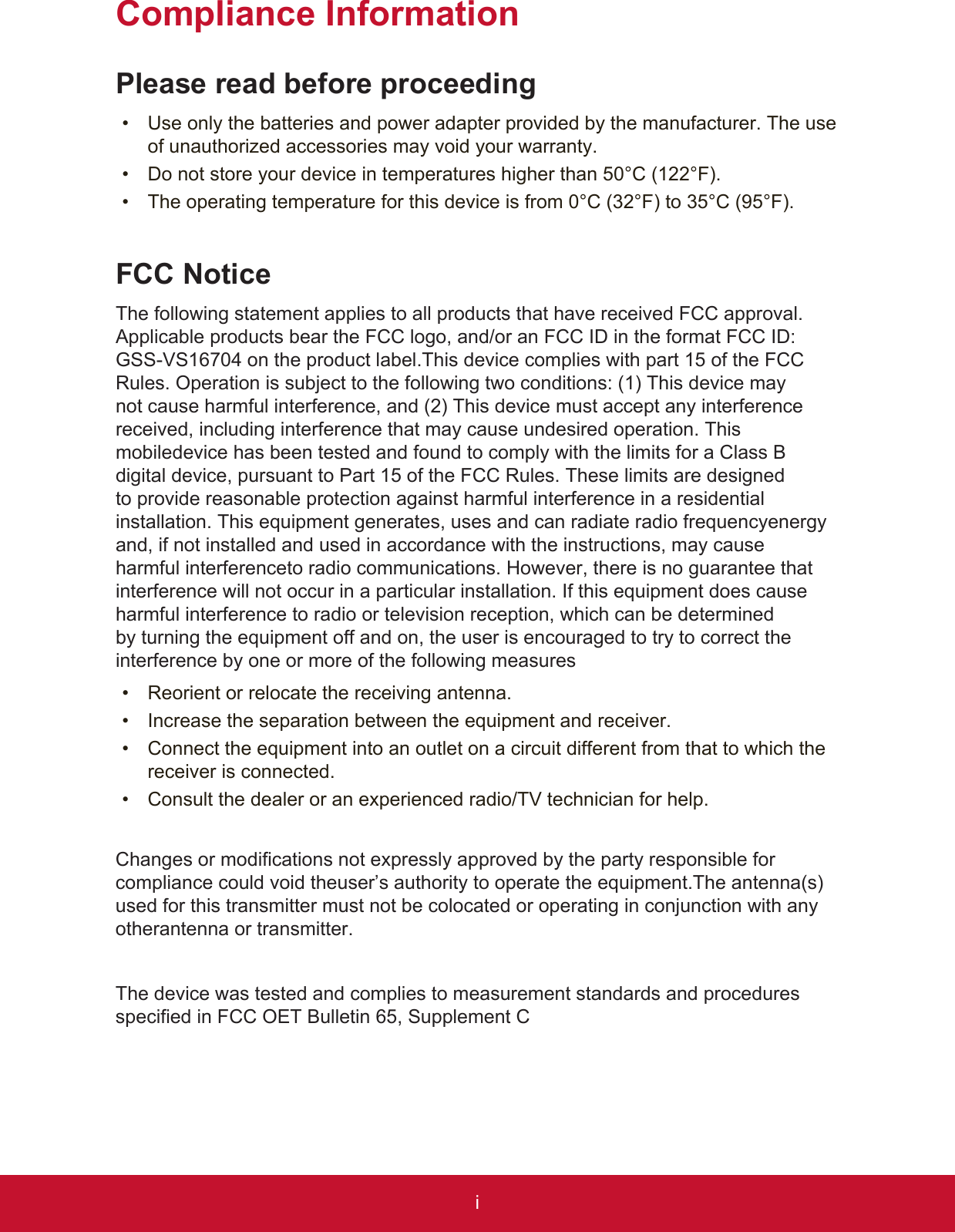 iCompliance InformationPlease read before proceeding•  Use only the batteries and power adapter provided by the manufacturer. The use of unauthorized accessories may void your warranty.•  Do not store your device in temperatures higher than 50°C (122°F).•  The operating temperature for this device is from 0°C (32°F) to 35°C (95°F).FCC NoticeThe following statement applies to all products that have received FCC approval. Applicable products bear the FCC logo, and/or an FCC ID in the format FCC ID: GSS-VS16704 on the product label.This device complies with part 15 of the FCC Rules. Operation is subject to the following two conditions: (1) This device may not cause harmful interference, and (2) This device must accept any interference received, including interference that may cause undesired operation. This mobiledevice has been tested and found to comply with the limits for a Class B digital device, pursuant to Part 15 of the FCC Rules. These limits are designed to provide reasonable protection against harmful interference in a residential installation. This equipment generates, uses and can radiate radio frequencyenergy and, if not installed and used in accordance with the instructions, may cause harmful interferenceto radio communications. However, there is no guarantee that interference will not occur in a particular installation. If this equipment does cause harmful interference to radio or television reception, which can be determined by turning the equipment off and on, the user is encouraged to try to correct the interference by one or more of the following measures•  Reorient or relocate the receiving antenna.•  Increase the separation between the equipment and receiver.•  Connect the equipment into an outlet on a circuit different from that to which the receiver is connected.•  Consult the dealer or an experienced radio/TV technician for help.Changes or modifications not expressly approved by the party responsible for compliance could void theuser’s authority to operate the equipment.The antenna(s) used for this transmitter must not be colocated or operating in conjunction with any otherantenna or transmitter.The device was tested and complies to measurement standards and procedures specified in FCC OET Bulletin 65, Supplement C