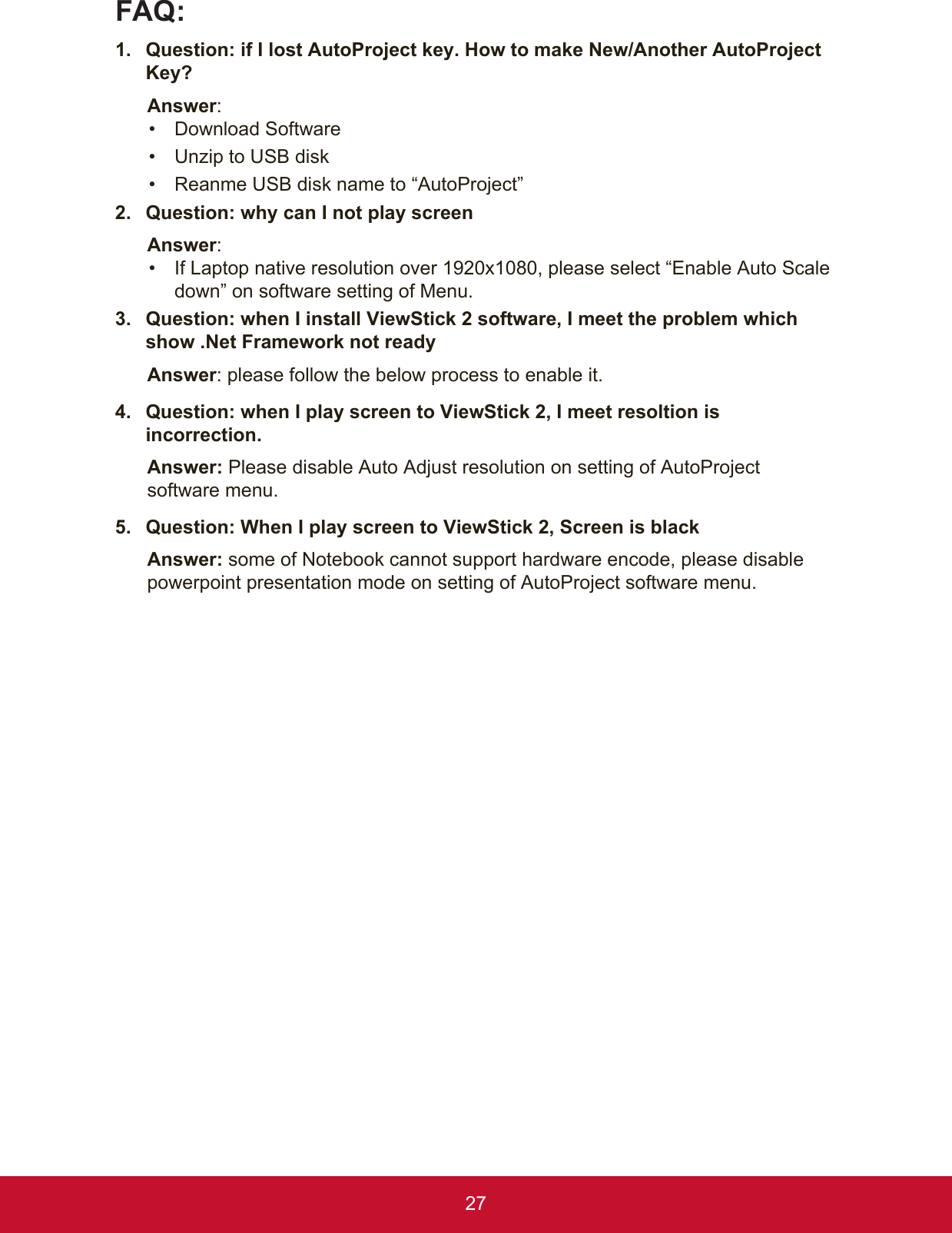 27FAQ: 1.  Question: if I lost AutoProject key. How to make New/Another AutoProject Key? Answer: •  Download Software •  Unzip to USB disk•  Reanme USB disk name to “AutoProject”2.  Question: why can I not play screen Answer: •  If Laptop native resolution over 1920x1080, please select “Enable Auto Scale down” on software setting of Menu.3.  Question: when I install ViewStick 2 software, I meet the problem which show .Net Framework not readyAnswer: please follow the below process to enable it.4.  Question: when I play screen to ViewStick 2, I meet resoltion is incorrection.Answer: Please disable Auto Adjust resolution on setting of AutoProject software menu. 5.  Question: When I play screen to ViewStick 2, Screen is blackAnswer: some of Notebook cannot support hardware encode, please disable powerpoint presentation mode on setting of AutoProject software menu.