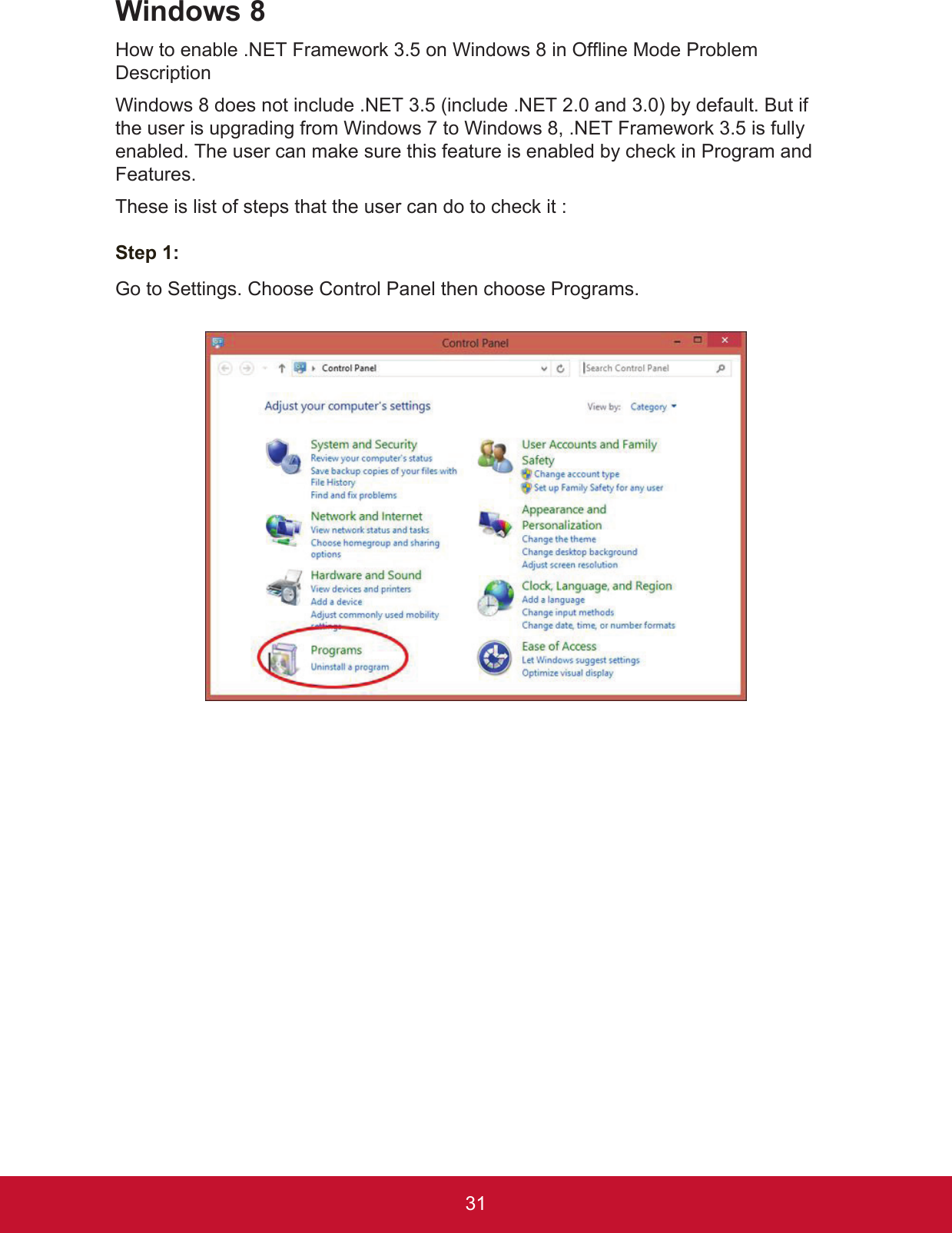31Windows 8How to enable .NET Framework 3.5 on Windows 8 in Offline Mode Problem DescriptionWindows 8 does not include .NET 3.5 (include .NET 2.0 and 3.0) by default. But if the user is upgrading from Windows 7 to Windows 8, .NET Framework 3.5 is fully enabled. The user can make sure this feature is enabled by check in Program and Features.These is list of steps that the user can do to check it :Step 1:Go to Settings. Choose Control Panel then choose Programs.