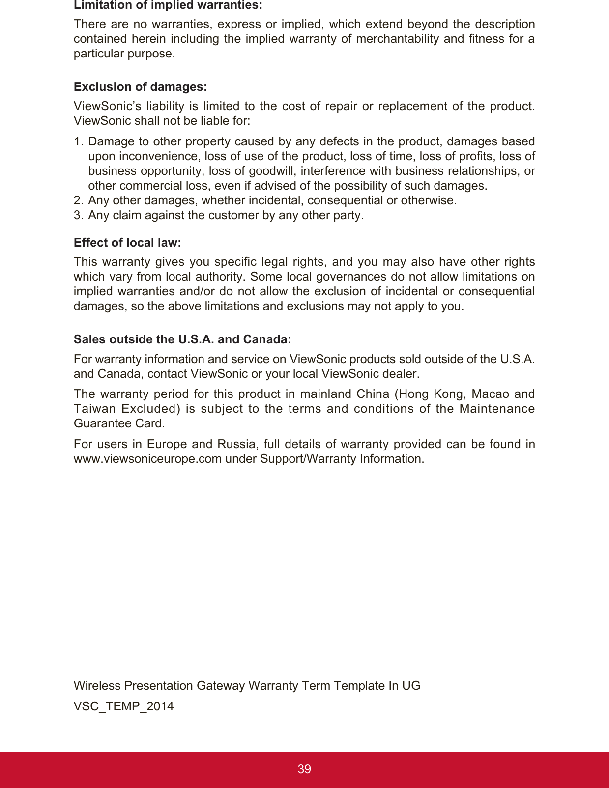 39Limitation of implied warranties: There are no warranties, express or implied, which extend beyond the description contained herein including the implied warranty of merchantability and fitness for a particular purpose. Exclusion of damages: ViewSonic’s liability is limited to the cost of repair or replacement of the product. ViewSonic shall not be liable for: 1.   Damage to other property caused by any defects in the product, damages based upon inconvenience, loss of use of the product, loss of time, loss of profits, loss of business opportunity, loss of goodwill, interference with business relationships, or other commercial loss, even if advised of the possibility of such damages. 2.  Any other damages, whether incidental, consequential or otherwise. 3.  Any claim against the customer by any other party. Effect of local law:This warranty gives you specific legal rights, and you may also have other rights which vary from local authority. Some local governances do not allow limitations on implied warranties and/or do not allow the exclusion of incidental or consequential damages, so the above limitations and exclusions may not apply to you. Sales outside the U.S.A. and Canada: For warranty information and service on ViewSonic products sold outside of the U.S.A. and Canada, contact ViewSonic or your local ViewSonic dealer. The warranty period for this product in mainland China (Hong Kong, Macao and Taiwan Excluded) is subject to the terms and conditions of the Maintenance Guarantee Card.For users in Europe and Russia, full details of warranty provided can be found in www.viewsoniceurope.com under Support/Warranty Information.Wireless Presentation Gateway Warranty Term Template In UG VSC_TEMP_2014