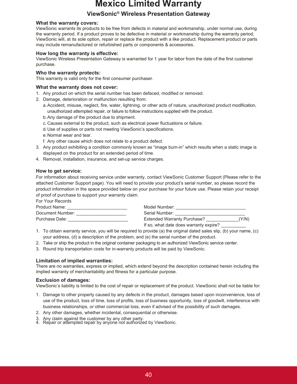 40Mexico Limited WarrantyViewSonic® Wireless Presentation GatewayWhat the warranty covers:ViewSonic warrants its products to be free from defects in material and workmanship, under normal use, during the warranty period. If a product proves to be defective in material or workmanship during the warranty period, ViewSonic will, at its sole option, repair or replace the product with a like product. Replacement product or parts may include remanufactured or refurbished parts or components &amp; accessories.How long the warranty is effective:ViewSonic Wireless Presentation Gateway is warranted for 1 year for labor from the date of the first customer purchase.Who the warranty protects:This warranty is valid only for the first consumer purchaser.What the warranty does not cover:1.  Any product on which the serial number has been defaced, modied or removed.2.  Damage, deterioration or malfunction resulting from:  a.  Accident, misuse, neglect, re, water, lightning, or other acts of nature, unauthorized product modication, unauthorized attempted repair, or failure to follow instructions supplied with the product.  b.  Any damage of the product due to shipment.  c.  Causes external to the product, such as electrical power uctuations or failure.  d. Use of supplies or parts not meeting ViewSonic’s specications.  e. Normal wear and tear.  f. Any other cause which does not relate to a product defect.3.   Any product exhibiting a condition commonly known as “image burn-in” which results when a static image is displayed on the product for an extended period of time.4.   Removal, installation, insurance, and set-up service charges.How to get service:For information about receiving service under warranty, contact ViewSonic Customer Support (Please refer to the attached Customer Support page). You will need to provide your product’s serial number, so please record the product information in the space provided below on your purchase for your future use. Please retain your receipt of proof of purchase to support your warranty claim.For Your RecordsProduct Name: ________________________  Model Number: ____________________________Document Number: ____________________  Serial Number: ____________________________Purchase Date: ________________________  Extended Warranty Purchase? _____________(Y/N)                If so, what date does warranty expire? __________1.   To obtain warranty service, you will be required to provide (a) the original dated sales slip, (b) your name, (c) your address, (d) a description of the problem, and (e) the serial number of the product.2.   Take or ship the product in the original container packaging to an authorized ViewSonic service center.3.  Round trip transportation costs for in-warranty products will be paid by ViewSonic.Limitation of implied warranties:There are no warranties, express or implied, which extend beyond the description contained herein including the implied warranty of merchantability and fitness for a particular purpose.Exclusion of damages:ViewSonic’s liability is limited to the cost of repair or replacement of the product. ViewSonic shall not be liable for:1.   Damage to other property caused by any defects in the product, damages based upon inconvenience, loss of use of the product, loss of time, loss of prots, loss of business opportunity, loss of goodwill, interference with business relationships, or other commercial loss, even if advised of the possibility of such damages.2.   Any other damages, whether incidental, consequential or otherwise.3.  Any claim against the customer by any other party.4.  Repair or attempted repair by anyone not authorized by ViewSonic.