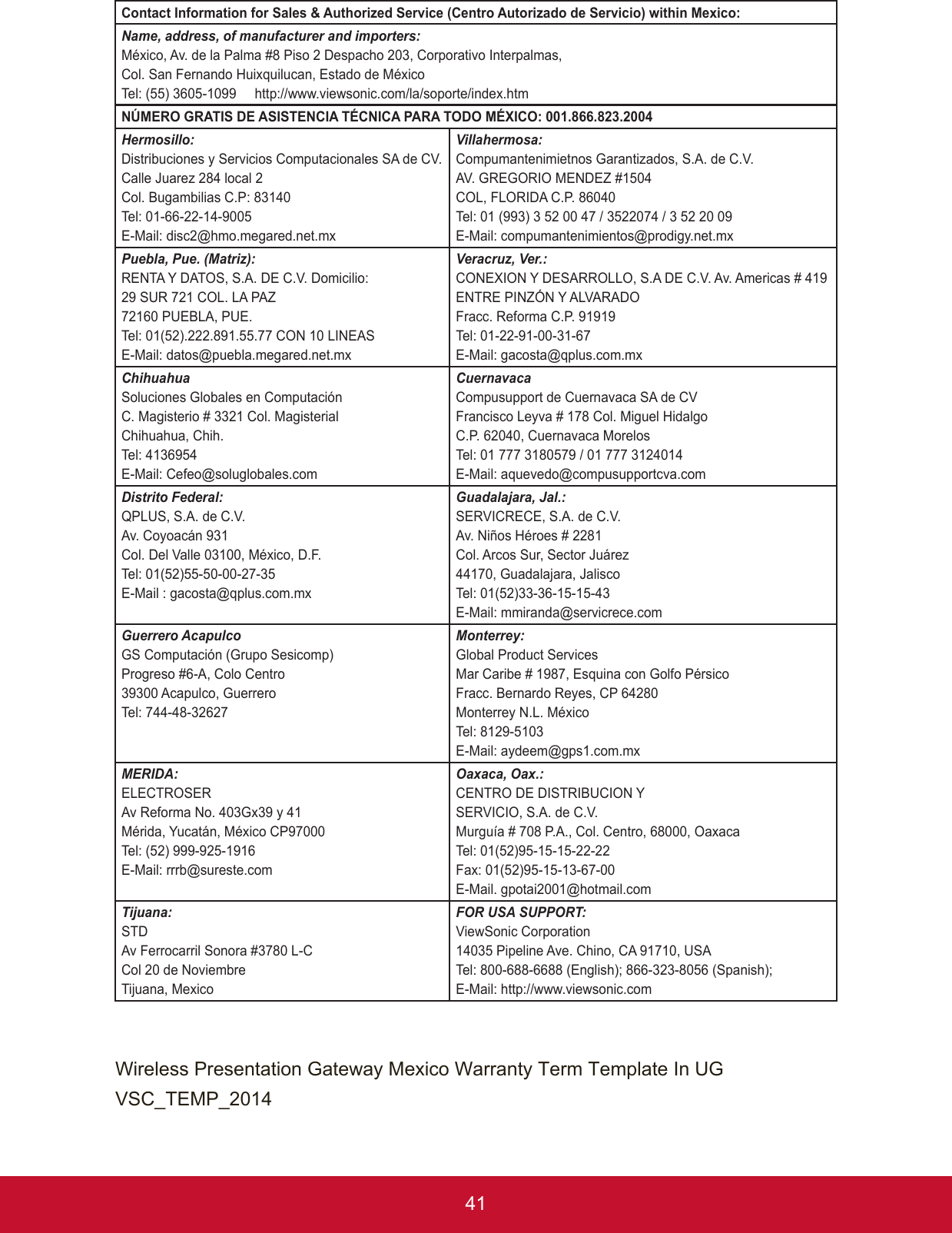 41Contact Information for Sales &amp; Authorized Service (Centro Autorizado de Servicio) within Mexico:Name, address, of manufacturer and importers:México, Av. de la Palma #8 Piso 2 Despacho 203, Corporativo Interpalmas,Col. San Fernando Huixquilucan, Estado de MéxicoTel: (55) 3605-1099     http://www.viewsonic.com/la/soporte/index.htmNÚMERO GRATIS DE ASISTENCIA TÉCNICA PARA TODO MÉXICO: 001.866.823.2004Hermosillo:Distribuciones y Servicios Computacionales SA de CV.Calle Juarez 284 local 2Col. Bugambilias C.P: 83140Tel: 01-66-22-14-9005E-Mail: disc2@hmo.megared.net.mxVillahermosa:Compumantenimietnos Garantizados, S.A. de C.V.AV. GREGORIO MENDEZ #1504COL, FLORIDA C.P. 86040Tel: 01 (993) 3 52 00 47 / 3522074 / 3 52 20 09E-Mail: compumantenimientos@prodigy.net.mxPuebla, Pue. (Matriz):RENTA Y DATOS, S.A. DE C.V. Domicilio:29 SUR 721 COL. LA PAZ72160 PUEBLA, PUE.Tel: 01(52).222.891.55.77 CON 10 LINEASE-Mail: datos@puebla.megared.net.mxVeracruz, Ver.:CONEXION Y DESARROLLO, S.A DE C.V. Av. Americas # 419ENTRE PINZÓN Y ALVARADOFracc. Reforma C.P. 91919Tel: 01-22-91-00-31-67E-Mail: gacosta@qplus.com.mxChihuahuaSoluciones Globales en ComputaciónC. Magisterio # 3321 Col. MagisterialChihuahua, Chih.Tel: 4136954E-Mail: Cefeo@soluglobales.comCuernavaca Compusupport de Cuernavaca SA de CVFrancisco Leyva # 178 Col. Miguel HidalgoC.P. 62040, Cuernavaca MorelosTel: 01 777 3180579 / 01 777 3124014E-Mail: aquevedo@compusupportcva.comDistrito Federal: QPLUS, S.A. de C.V.Av. Coyoacán 931Col. Del Valle 03100, México, D.F.Tel: 01(52)55-50-00-27-35E-Mail : gacosta@qplus.com.mxGuadalajara, Jal.:SERVICRECE, S.A. de C.V.Av. Niños Héroes # 2281Col. Arcos Sur, Sector Juárez44170, Guadalajara, JaliscoTel: 01(52)33-36-15-15-43E-Mail: mmiranda@servicrece.comGuerrero AcapulcoGS Computación (Grupo Sesicomp)Progreso #6-A, Colo Centro39300 Acapulco, GuerreroTel: 744-48-32627Monterrey:Global Product ServicesMar Caribe # 1987, Esquina con Golfo PérsicoFracc. Bernardo Reyes, CP 64280Monterrey N.L. MéxicoTel: 8129-5103E-Mail: aydeem@gps1.com.mxMERIDA: ELECTROSERAv Reforma No. 403Gx39 y 41Mérida, Yucatán, México CP97000Tel: (52) 999-925-1916E-Mail: rrrb@sureste.comOaxaca, Oax.:CENTRO DE DISTRIBUCION YSERVICIO, S.A. de C.V.Murguía # 708 P.A., Col. Centro, 68000, OaxacaTel: 01(52)95-15-15-22-22Fax: 01(52)95-15-13-67-00 E-Mail. gpotai2001@hotmail.comTijuana:STDAv Ferrocarril Sonora #3780 L-C Col 20 de NoviembreTijuana, MexicoFOR USA SUPPORT: ViewSonic Corporation 14035 Pipeline Ave. Chino, CA 91710, USATel: 800-688-6688 (English); 866-323-8056 (Spanish);E-Mail: http://www.viewsonic.comWireless Presentation Gateway Mexico Warranty Term Template In UGVSC_TEMP_2014
