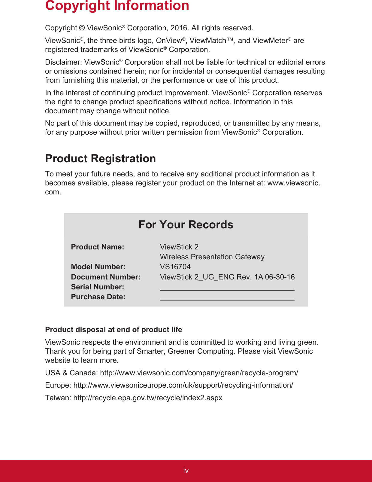 ivCopyright InformationCopyright © ViewSonic® Corporation, 2016. All rights reserved.ViewSonic®, the three birds logo, OnView®, ViewMatch™, and ViewMeter® are registered trademarks of ViewSonic® Corporation.Disclaimer: ViewSonic® Corporation shall not be liable for technical or editorial errors or omissions contained herein; nor for incidental or consequential damages resulting from furnishing this material, or the performance or use of this product.In the interest of continuing product improvement, ViewSonic® Corporation reserves the right to change product specifications without notice. Information in this document may change without notice.No part of this document may be copied, reproduced, or transmitted by any means, for any purpose without prior written permission from ViewSonic® Corporation.Product RegistrationTo meet your future needs, and to receive any additional product information as it becomes available, please register your product on the Internet at: www.viewsonic.com.For Your RecordsProduct Name:Model Number:Document Number:Serial Number:Purchase Date:ViewStick 2Wireless Presentation GatewayVS16704ViewStick 2_UG_ENG Rev. 1A 06-30-16  Product disposal at end of product lifeViewSonic respects the environment and is committed to working and living green. Thank you for being part of Smarter, Greener Computing. Please visit ViewSonic website to learn more.USA &amp; Canada: http://www.viewsonic.com/company/green/recycle-program/Europe: http://www.viewsoniceurope.com/uk/support/recycling-information/Taiwan: http://recycle.epa.gov.tw/recycle/index2.aspx