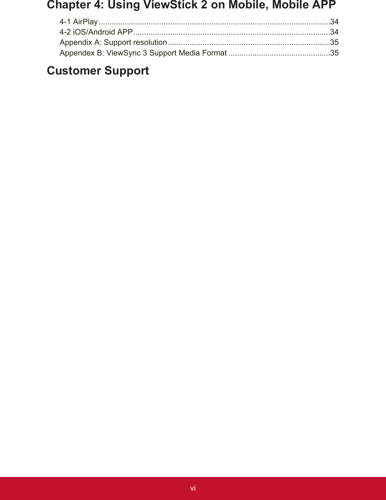 viChapter 4:  Using ViewStick 2 on Mobile, Mobile APP4-1   AirPlay ...........................................................................................................344-2 iOS/Android APP ...........................................................................................34Appendix A: Support resolution ...........................................................................35Appendex B: ViewSync 3 Support Media Format ...............................................35Customer Support