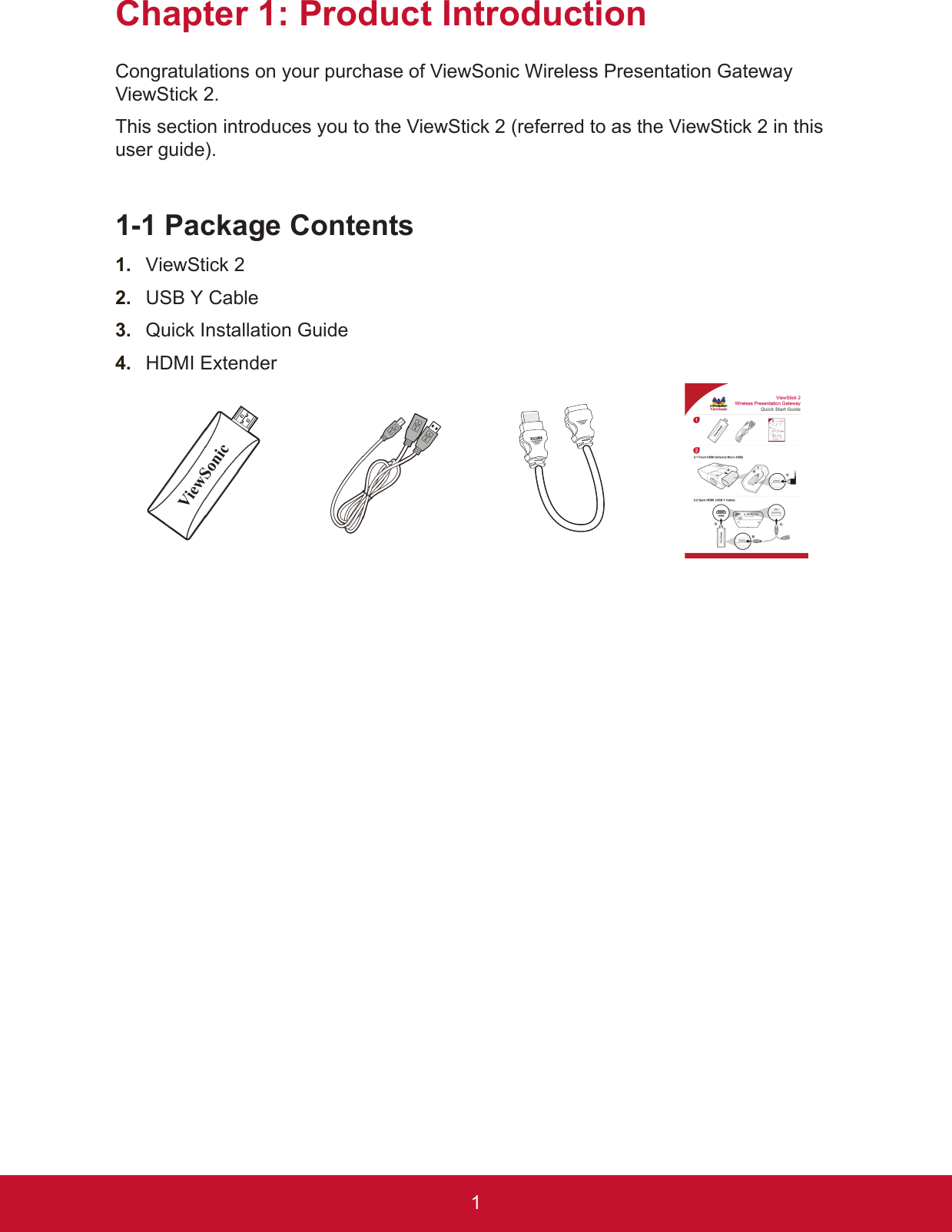 1Chapter 1: Product IntroductionCongratulations on your purchase of ViewSonic Wireless Presentation Gateway ViewStick 2.This section introduces you to the ViewStick 2 (referred to as the ViewStick 2 in this user guide).1-1 Package Contents1.  ViewStick 22.  USB Y Cable3.  Quick Installation Guide4.  HDMI Extender 