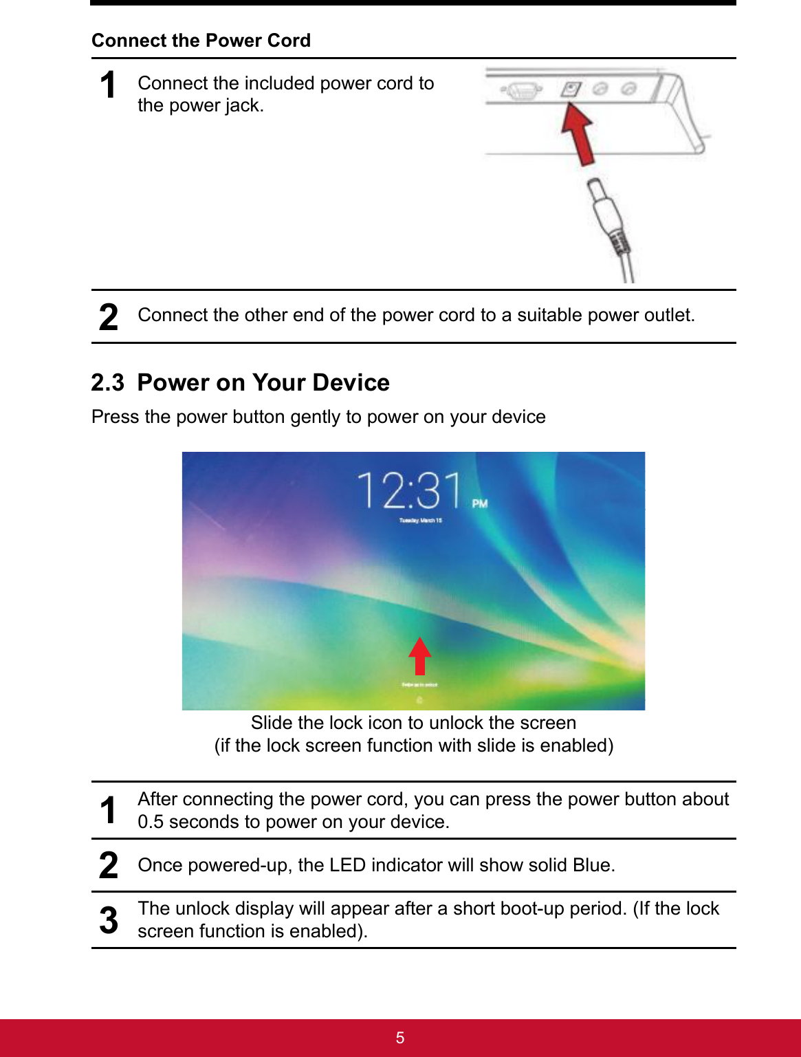 5Connect the Power Cord1Connect the included power cord to the power jack. 2Connect the other end of the power cord to a suitable power outlet.2.3 Power on Your DevicePress the power button gently to power on your deviceSlide the lock icon to unlock the screen  (if the lock screen function with slide is enabled)1After connecting the power cord, you can press the power button about 0.5 seconds to power on your device.2Once powered-up, the LED indicator will show solid Blue.3The unlock display will appear after a short boot-up period. (If the lock screen function is enabled).