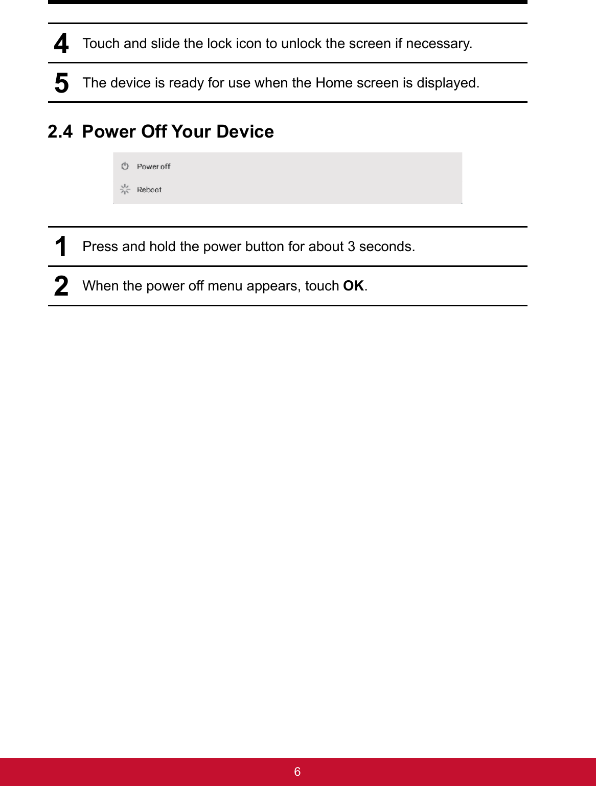 64Touch and slide the lock icon to unlock the screen if necessary.5The device is ready for use when the Home screen is displayed.2.4 Power Off Your Device1Press and hold the power button for about 3 seconds.2When the power off menu appears, touch OK.