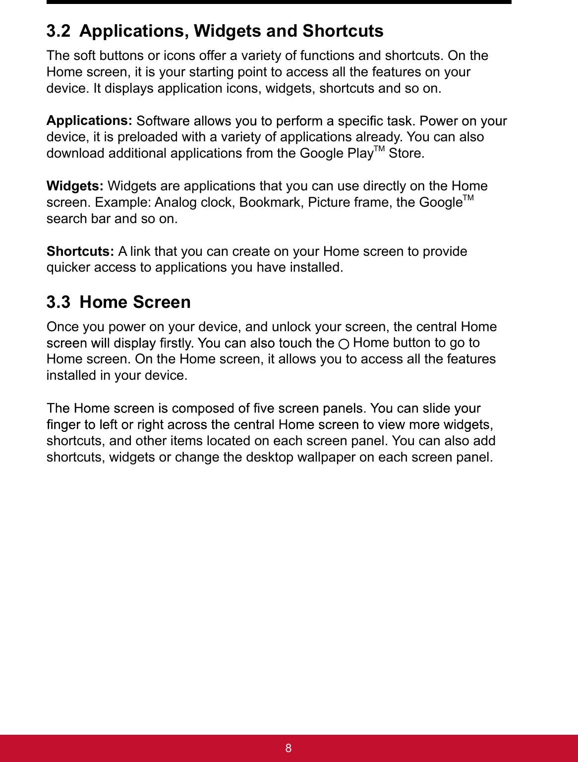 83.2 Applications, Widgets and ShortcutsThe soft buttons or icons offer a variety of functions and shortcuts. On the Home screen, it is your starting point to access all the features on your device. It displays application icons, widgets, shortcuts and so on. Applications:device, it is preloaded with a variety of applications already. You can also download additional applications from the Google PlayTM Store.Widgets: Widgets are applications that you can use directly on the Home screen. Example: Analog clock, Bookmark, Picture frame, the GoogleTM search bar and so on. Shortcuts: A link that you can create on your Home screen to provide quicker access to applications you have installed.3.3 Home ScreenOnce you power on your device, and unlock your screen, the central Home  Home button to go to Home screen. On the Home screen, it allows you to access all the features installed in your device.shortcuts, and other items located on each screen panel. You can also add shortcuts, widgets or change the desktop wallpaper on each screen panel.