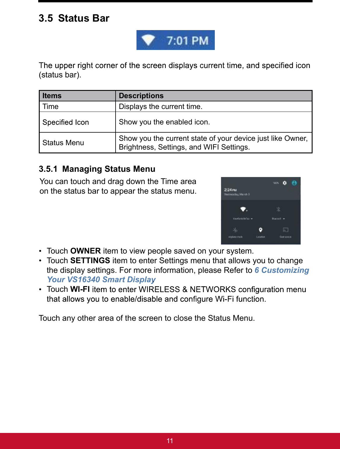 113.5 Status Bar(status bar).Items DescriptionsTime  Displays the current time.Show you the enabled icon.Status Menu Show you the current state of your device just like Owner, Brightness, Settings, and WIFI Settings.3.5.1 Managing Status MenuYou can touch and drag down the Time area on the status bar to appear the status menu.  Touch OWNER item to view people saved on your system. Touch SETTINGS item to enter Settings menu that allows you to change the display settings. For more information, please Refer to 6 Customizing Your VS16340 Smart Display. Touch WI-FITouch any other area of the screen to close the Status Menu.