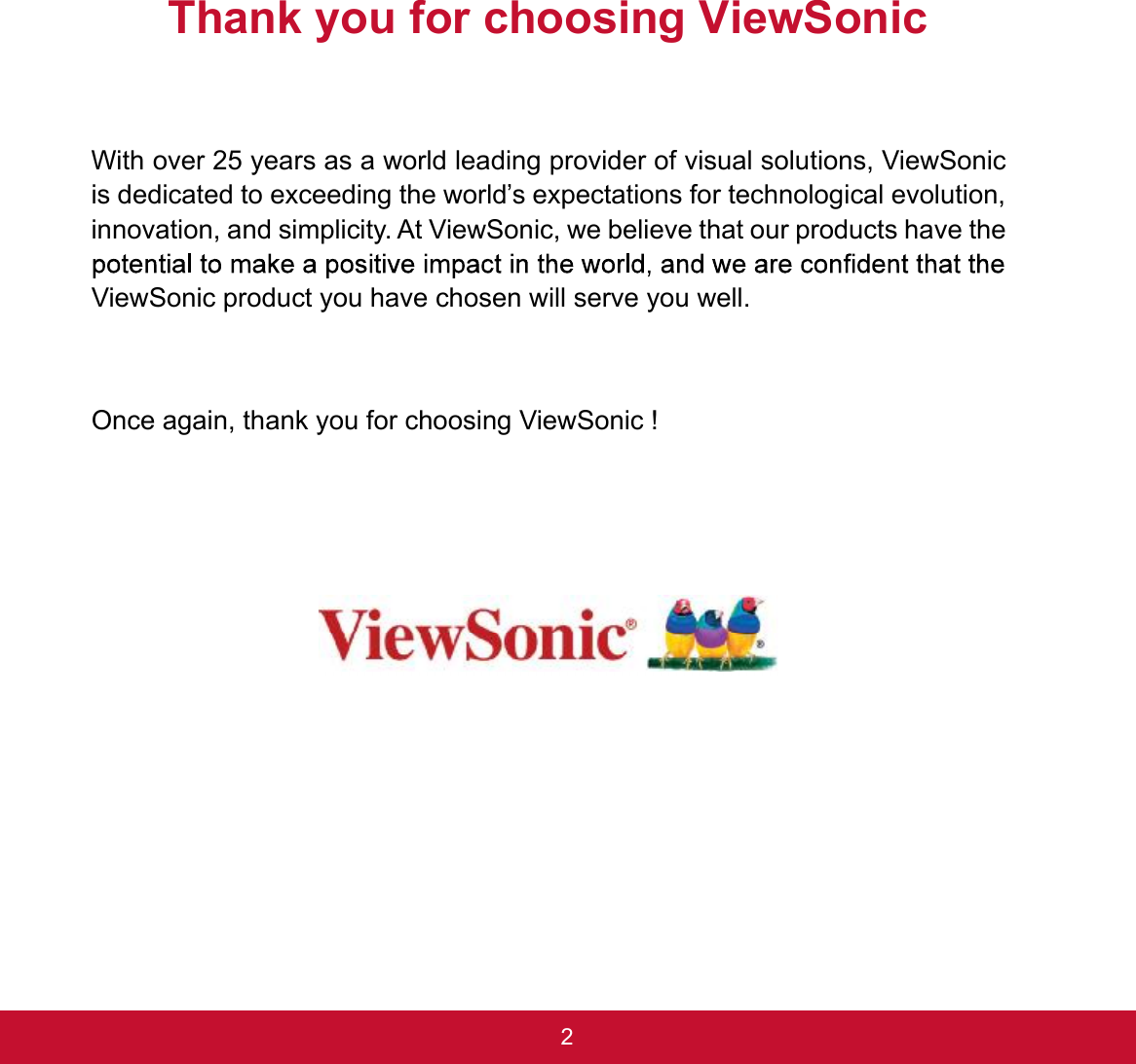 2Thank you for choosing ViewSonicWith over 25 years as a world leading provider of visual solutions, ViewSonic is dedicated to exceeding the world’s expectations for technological evolution, innovation, and simplicity. At ViewSonic, we believe that our products have the ViewSonic product you have chosen will serve you well. Once again, thank you for choosing ViewSonic !