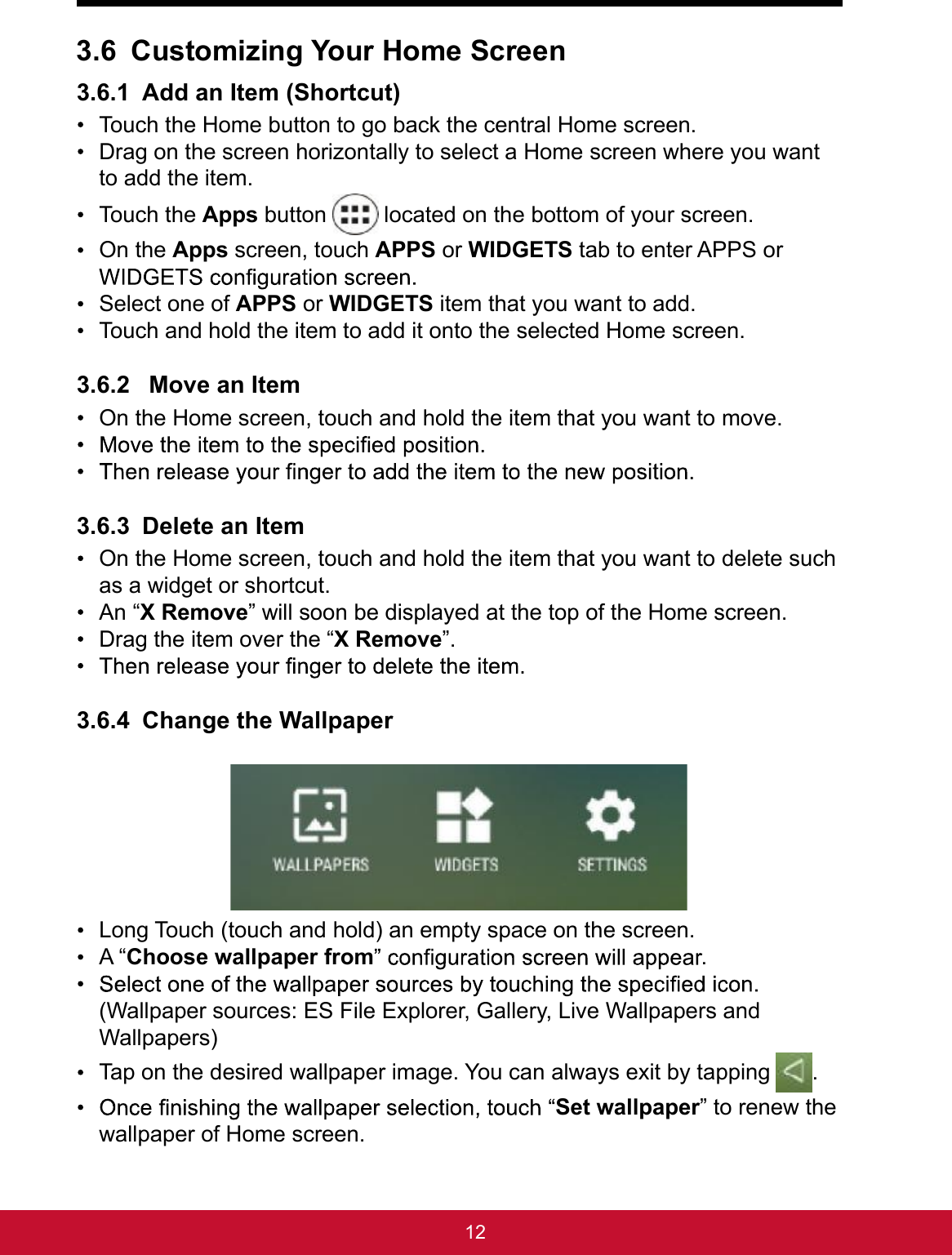 123.6 Customizing Your Home Screen3.6.1 Add an Item (Shortcut) Touch the Home button to go back the central Home screen. Drag on the screen horizontally to select a Home screen where you want to add the item. Touch the Apps button   located on the bottom of your screen. On the Apps screen, touch APPS or WIDGETS tab to enter APPS or  Select one of APPS or WIDGETS item that you want to add. Touch and hold the item to add it onto the selected Home screen.3.6.2  Move an Item  On the Home screen, touch and hold the item that you want to move.  3.6.3 Delete an Item  On the Home screen, touch and hold the item that you want to delete such as a widget or shortcut. An “X Remove” will soon be displayed at the top of the Home screen. Drag the item over the “X Remove”. 3.6.4 Change the Wallpaper  Long Touch (touch and hold) an empty space on the screen. A “Choose wallpaper from . (Wallpaper sources: ES File Explorer, Gallery, Live Wallpapers and Wallpapers) Tap on the desired wallpaper image. You can always exit by tapping  . Set wallpaper” to renew the wallpaper of Home screen. 