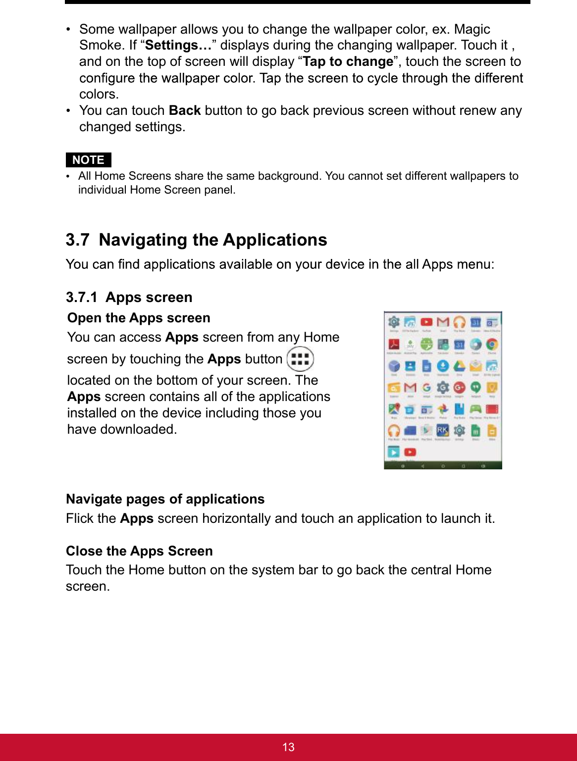 13 Some wallpaper allows you to change the wallpaper color, ex. Magic Smoke. If “Settings…” displays during the changing wallpaper. Touch it , and on the top of screen will display “Tap to change”, touch the screen to colors. You can touch Back button to go back previous screen without renew any changed settings.NOTE All Home Screens share the same background. You cannot set different wallpapers to individual Home Screen panel.3.7 Navigating the Applications3.7.1 Apps screenOpen the Apps screenYou can access Apps screen from any Home screen by touching the Apps button   located on the bottom of your screen. The Apps screen contains all of the applications installed on the device including those you have downloaded.Navigate pages of applicationsFlick the Apps screen horizontally and touch an application to launch it.Close the Apps ScreenTouch the Home button on the system bar to go back the central Home screen. 