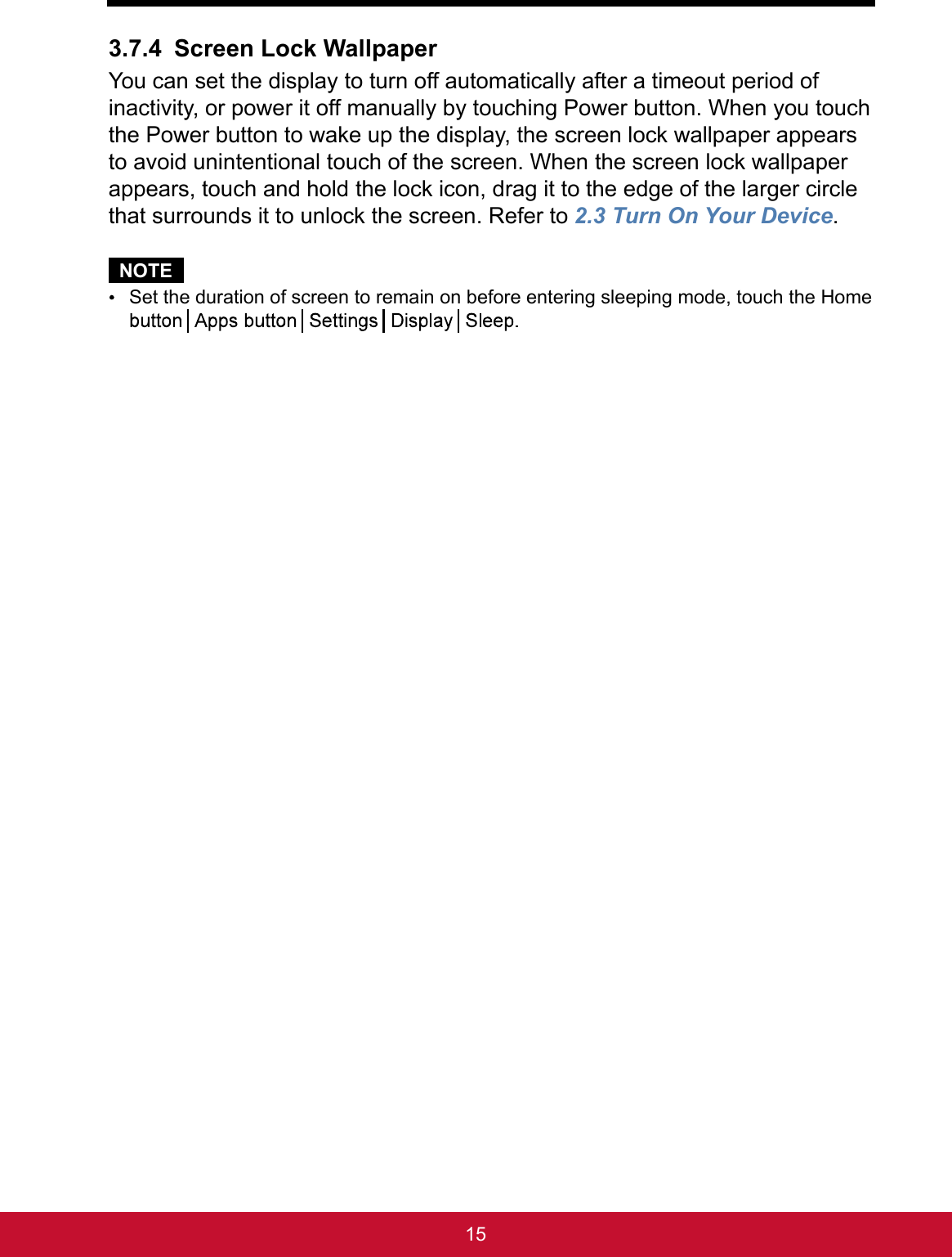 153.7.4 Screen Lock WallpaperYou can set the display to turn off automatically after a timeout period of inactivity, or power it off manually by touching Power button. When you touch the Power button to wake up the display, the screen lock wallpaper appears to avoid unintentional touch of the screen. When the screen lock wallpaper appears, touch and hold the lock icon, drag it to the edge of the larger circle that surrounds it to unlock the screen. Refer to 2.3 Turn On Your Device.NOTE Set the duration of screen to remain on before entering sleeping mode, touch the Home 