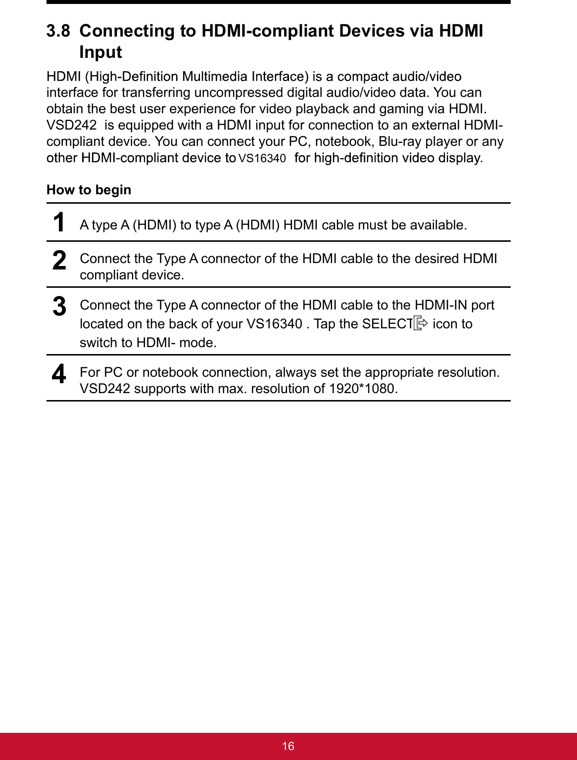 163.8 Connecting to HDMI-compliant Devices via HDMI Inputinterface for transferring uncompressed digital audio/video data. You can obtain the best user experience for video playback and gaming via HDMI. VSD242  is equipped with a HDMI input for connection to an external HDMI-compliant device. You can connect your PC, notebook, Blu-ray player or any .How to begin1A type A (HDMI) to type A (HDMI) HDMI cable must be available.2Connect the Type A connector of the HDMI cable to the desired HDMI compliant device.3Connect the Type A connector of the HDMI cable to the HDMI-IN port located on the back of your VS16340 . Tap the SELECT   icon to switch to HDMI- mode.4For PC or notebook connection, always set the appropriate resolution. VSD242 supports with max. resolution of 1920*1080.VS16340
