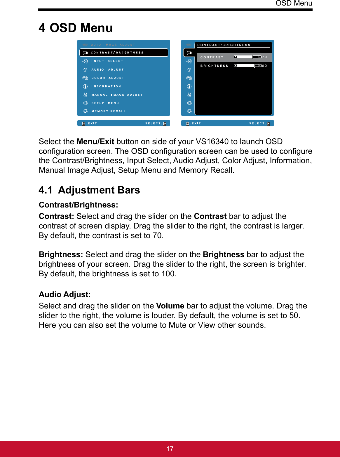 OSD Menu174 OSD Menu     C O N T R A S T / B R I G H T N E S S B R I G H T N E S S  8 0 7 0 C O N T R A S T Select the Menu/Exit button on side of your VS16340 to launch OSD the Contrast/Brightness, Input Select, Audio Adjust, Color Adjust, Information, Manual Image Adjust, Setup Menu and Memory Recall.4.1 Adjustment BarsContrast/Brightness: Contrast: Select and drag the slider on the Contrast bar to adjust the contrast of screen display. Drag the slider to the right, the contrast is larger. By default, the contrast is set to 70. Brightness: Select and drag the slider on the Brightness bar to adjust the brightness of your screen. Drag the slider to the right, the screen is brighter. By default, the brightness is set to 100.Audio Adjust: Select and drag the slider on the Volume bar to adjust the volume. Drag the slider to the right, the volume is louder. By default, the volume is set to 50. Here you can also set the volume to Mute or View other sounds.