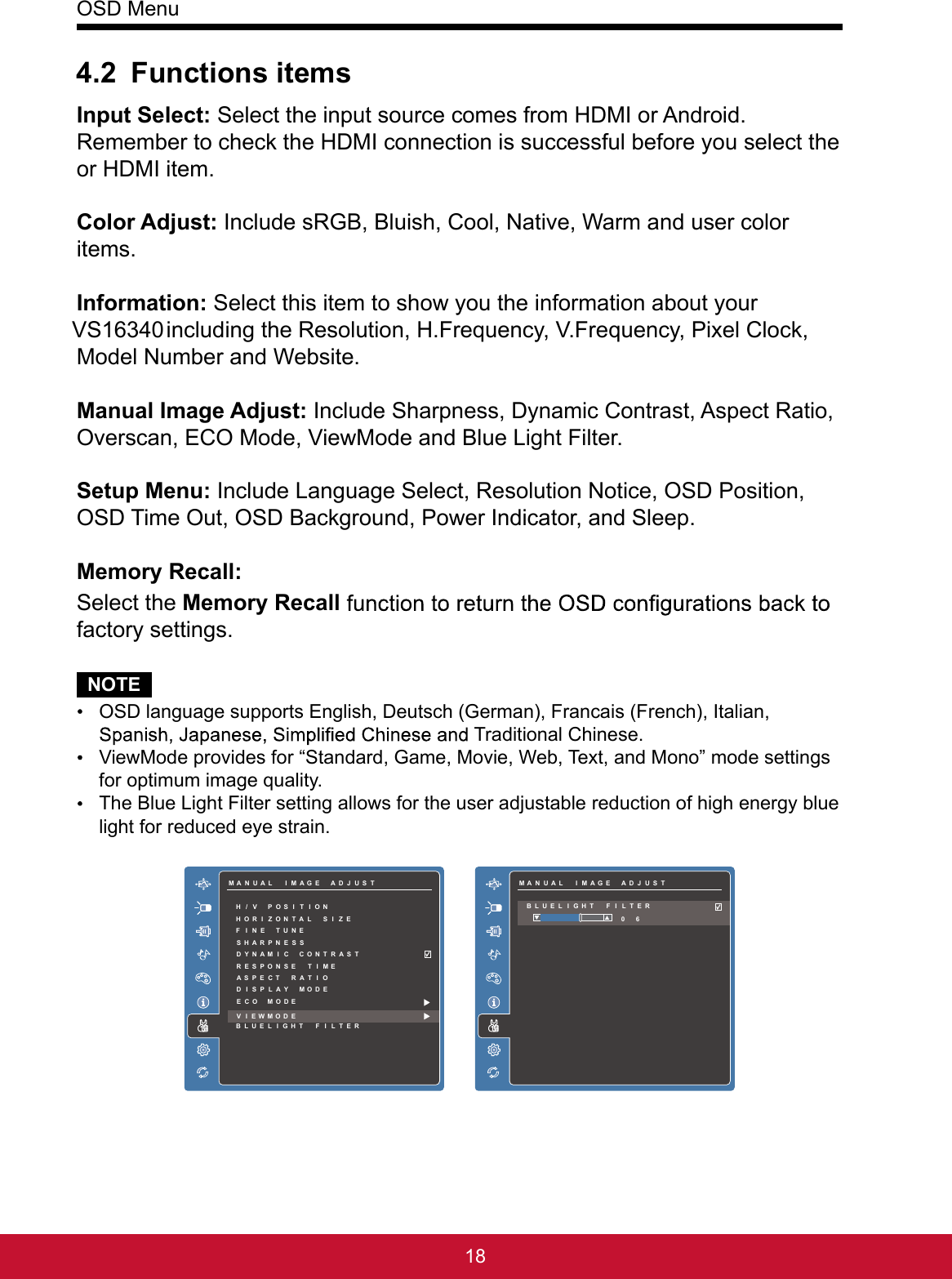 OSD Menu184.2 Functions itemsInput Select: Select the input source comes from HDMI or Android. Remember to check the HDMI connection is successful before you select the or HDMI item.Color Adjust: Include sRGB, Bluish, Cool, Native, Warm and user color items.Information: Select this item to show you the information about your VS16340 including the Resolution, H.Frequency, V.Frequency, Pixel Clock, Model Number and Website.Manual Image Adjust: Include Sharpness, Dynamic Contrast, Aspect Ratio, Overscan, ECO Mode, ViewMode and Blue Light Filter. Setup Menu: Include Language Select, Resolution Notice, OSD Position, OSD Time Out, OSD Background, Power Indicator, and Sleep.Memory Recall: Select the Memory Recallfactory settings.NOTE OSD language supports English, Deutsch (German), Francais (French), Italian,  Traditional Chinese. ViewMode provides for “Standard, Game, Movie, Web, Text, and Mono” mode settings for optimum image quality. The Blue Light Filter setting allows for the user adjustable reduction of high energy blue light for reduced eye strain.SSENTHGIRB/R TSATNCOTCELT ESUPINTSUJO DAIDAUTSUJR DAOLCONOIMR TAOFINATO IMAGEADJUSTUMNUAL IMAGEADJUSTAMMORYRECALLES TUPMENUETSUJDAEGAMA ILUNMAHVPOSITION/SARPNESSHDNAMICCOY NRASTTRSPONSE TE MEIAPECT TIORASDSPLAYMOI DEFNETUNEIHRIZONTALSIZEOEOMODECVEWMODEIBUELIGHT FILTEL R     GIRB/R TSANC HTNESSOTCELT ESUPINTSUJO DAIDAUTSUJR DAOLCONOIMR TAOFINATO IMAGEADJUSTUMNUAL IMAGEADJUSTAMMORYRECALLES TUPMENUETSUJDAEGAMA ILUNMA06BUELIGHT FILTEL R
