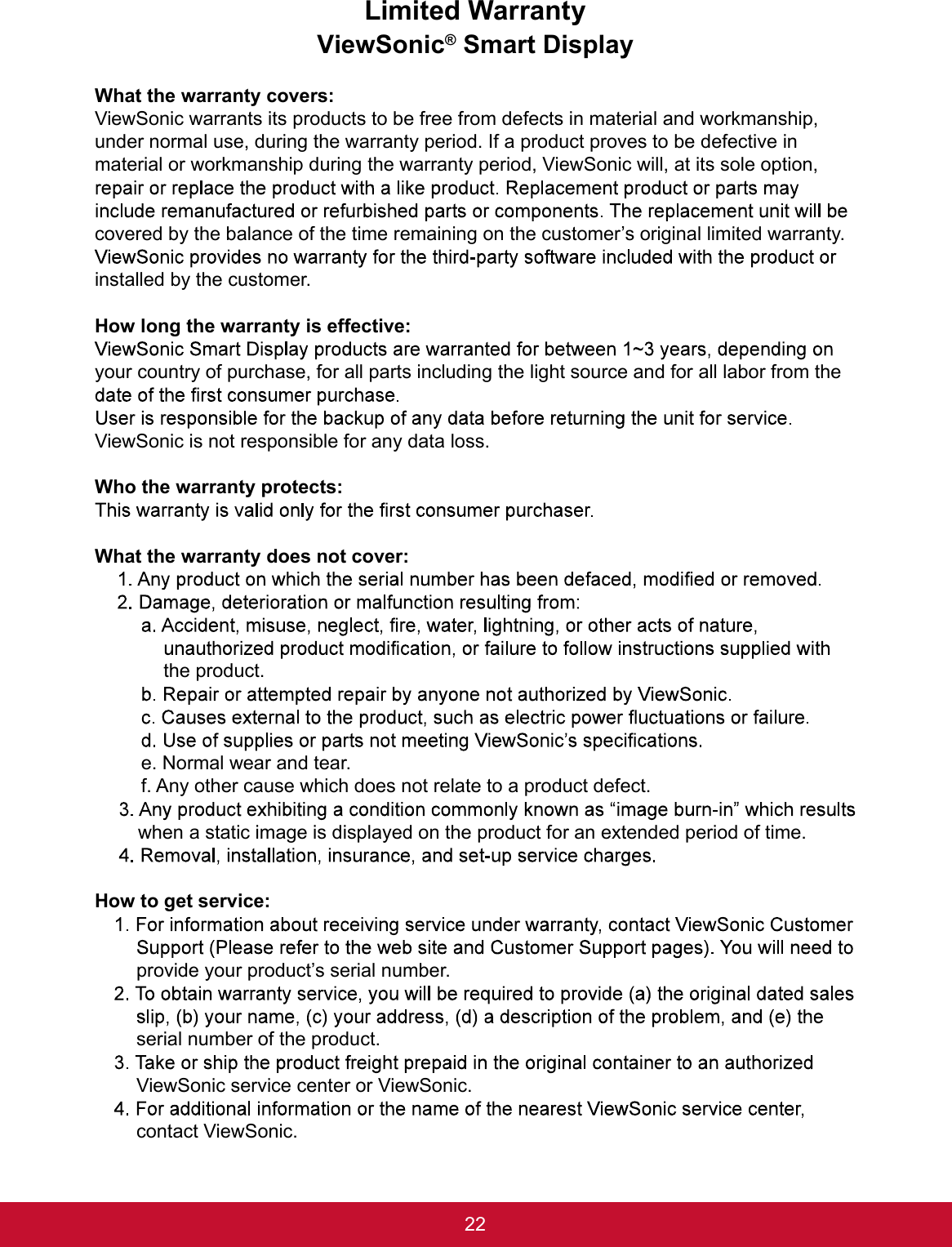 22Limited WarrantyViewSonic® Smart DisplayWhat the warranty covers:ViewSonic warrants its products to be free from defects in material and workmanship, under normal use, during the warranty period. If a product proves to be defective in material or workmanship during the warranty period, ViewSonic will, at its sole option, covered by the balance of the time remaining on the customer’s original limited warranty. installed by the customer.How long the warranty is effective:your country of purchase, for all parts including the light source and for all labor from the ViewSonic is not responsible for any data loss.Who the warranty protects:What the warranty does not cover:the product.e. Normal wear and tear.f. Any other cause which does not relate to a product defect.when a static image is displayed on the product for an extended period of time.How to get service:provide your product’s serial number.serial number of the product.ViewSonic service center or ViewSonic.contact ViewSonic.