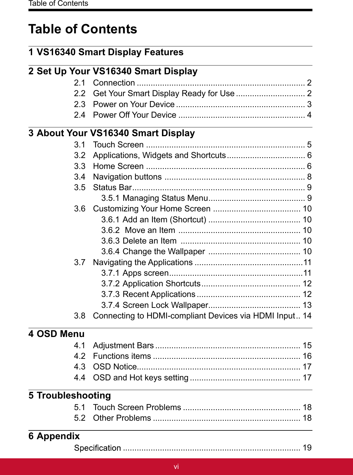 Table of Contentsvi1 VS16340 Smart Display Features2 Set Up Your VS16340 Smart Display2.1 Connection .........................................................................22.2 Get Your Smart Display Ready for Use ..............................22.3 Power on Your Device ........................................................32.4 Power Off Your Device .......................................................43 About Your VS16340 Smart Display3.1 Touch Screen .....................................................................53.2 Applications, Widgets and Shortcuts ..................................63.3 Home Screen .....................................................................63.4 Navigation buttons  .............................................................83.5 Status Bar ...........................................................................93.5.1 Managing Status Menu ..........................................93.6 Customizing Your Home Screen ......................................103.6.1 Add an Item (Shortcut) ........................................103.6.2  Move an Item  .....................................................103.6.3 Delete an Item  ....................................................103.6.4 Change the Wallpaper  ........................................103.7 Navigating the Applications ...............................................113.7.1 Apps screen ..........................................................113.7.2 Application Shortcuts ...........................................123.7.3 Recent Applications .............................................123.7.4 Screen Lock Wallpaper ........................................133.8 Connecting to HDMI-compliant Devices via HDMI Input ..144 OSD Menu4.1 Adjustment Bars ...............................................................154.2 Functions items ................................................................164.3 OSD Notice.......................................................................174.4 OSD and Hot keys setting ................................................175 Troubleshooting5.1 Touch Screen Problems ...................................................185.2 Other Problems ................................................................186 Appendix .............................................................................19Table of Contents