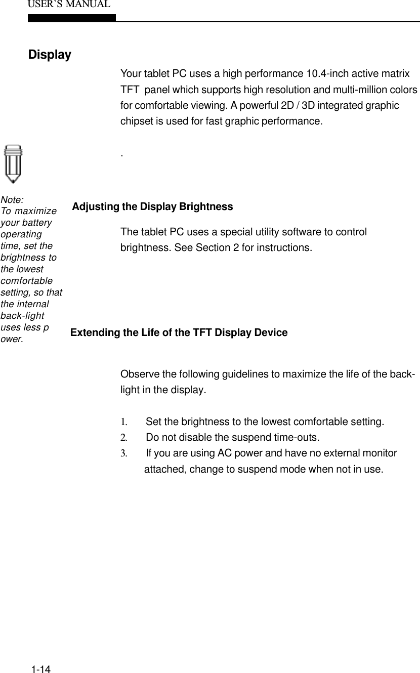 1-14USER`S  MANUALDisplayAdjusting the Display BrightnessNote:To maximizeyour batteryoperatingtime, set thebrightness tothe lowestcomfortablesetting, so thatthe internalback-lightuses less power.Extending the Life of the TFT Display DeviceYour tablet PC uses a high performance 10.4-inch active matrixTFT  panel which supports high resolution and multi-million colorsfor comfortable viewing. A powerful 2D / 3D integrated graphicchipset is used for fast graphic performance..The tablet PC uses a special utility software to controlbrightness. See Section 2 for instructions.Observe the following guidelines to maximize the life of the back-light in the display.1. Set the brightness to the lowest comfortable setting.2. Do not disable the suspend time-outs.3. If you are using AC power and have no external monitorattached, change to suspend mode when not in use.