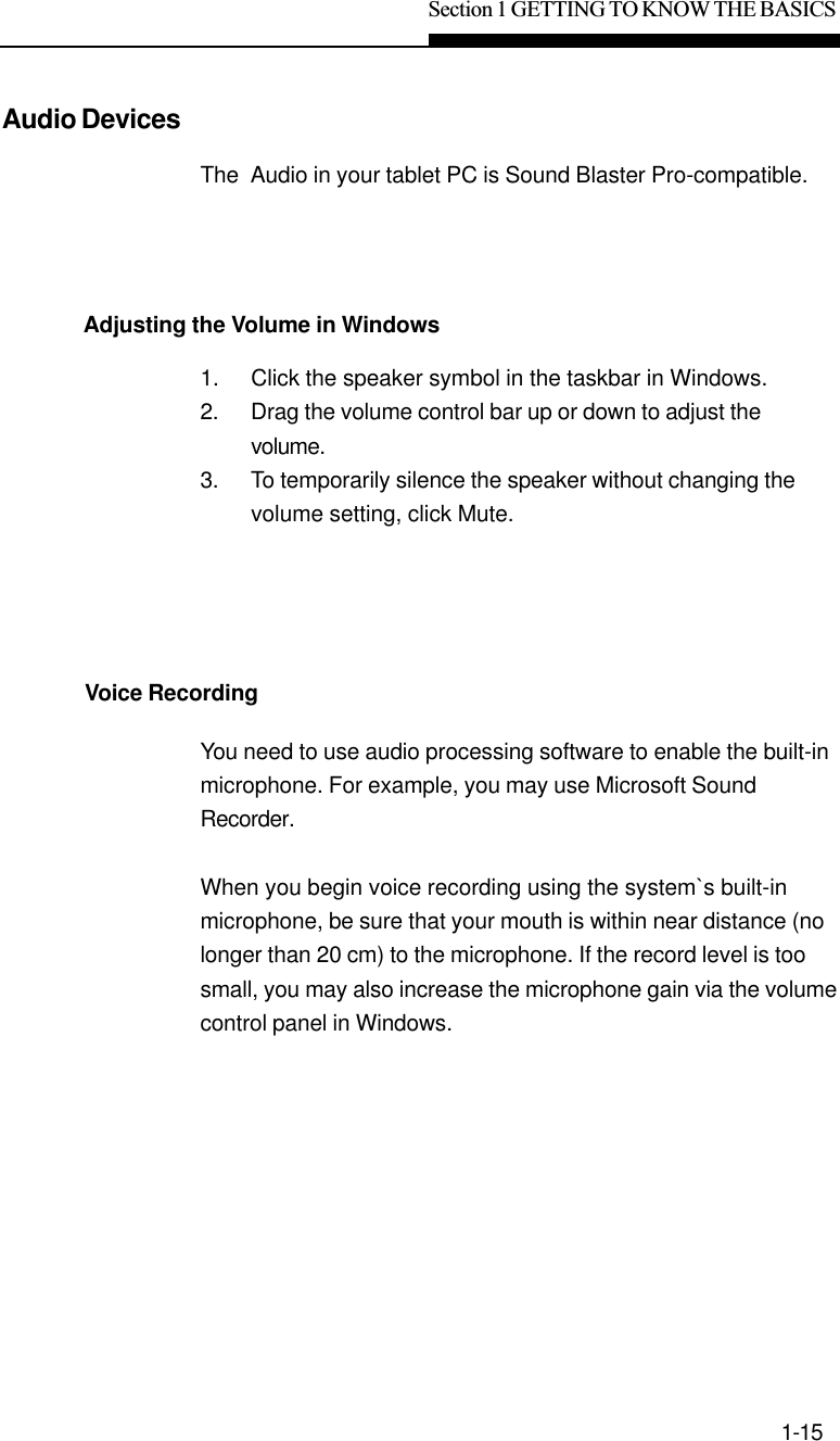 Section 1 GETTING TO KNOW THE BASICS1-15Audio DevicesAdjusting the Volume in WindowsVoice RecordingThe  Audio in your tablet PC is Sound Blaster Pro-compatible.1. Click the speaker symbol in the taskbar in Windows.2. Drag the volume control bar up or down to adjust thevolume.3. To temporarily silence the speaker without changing thevolume setting, click Mute.You need to use audio processing software to enable the built-inmicrophone. For example, you may use Microsoft SoundRecorder.When you begin voice recording using the system`s built-inmicrophone, be sure that your mouth is within near distance (nolonger than 20 cm) to the microphone. If the record level is toosmall, you may also increase the microphone gain via the volumecontrol panel in Windows.