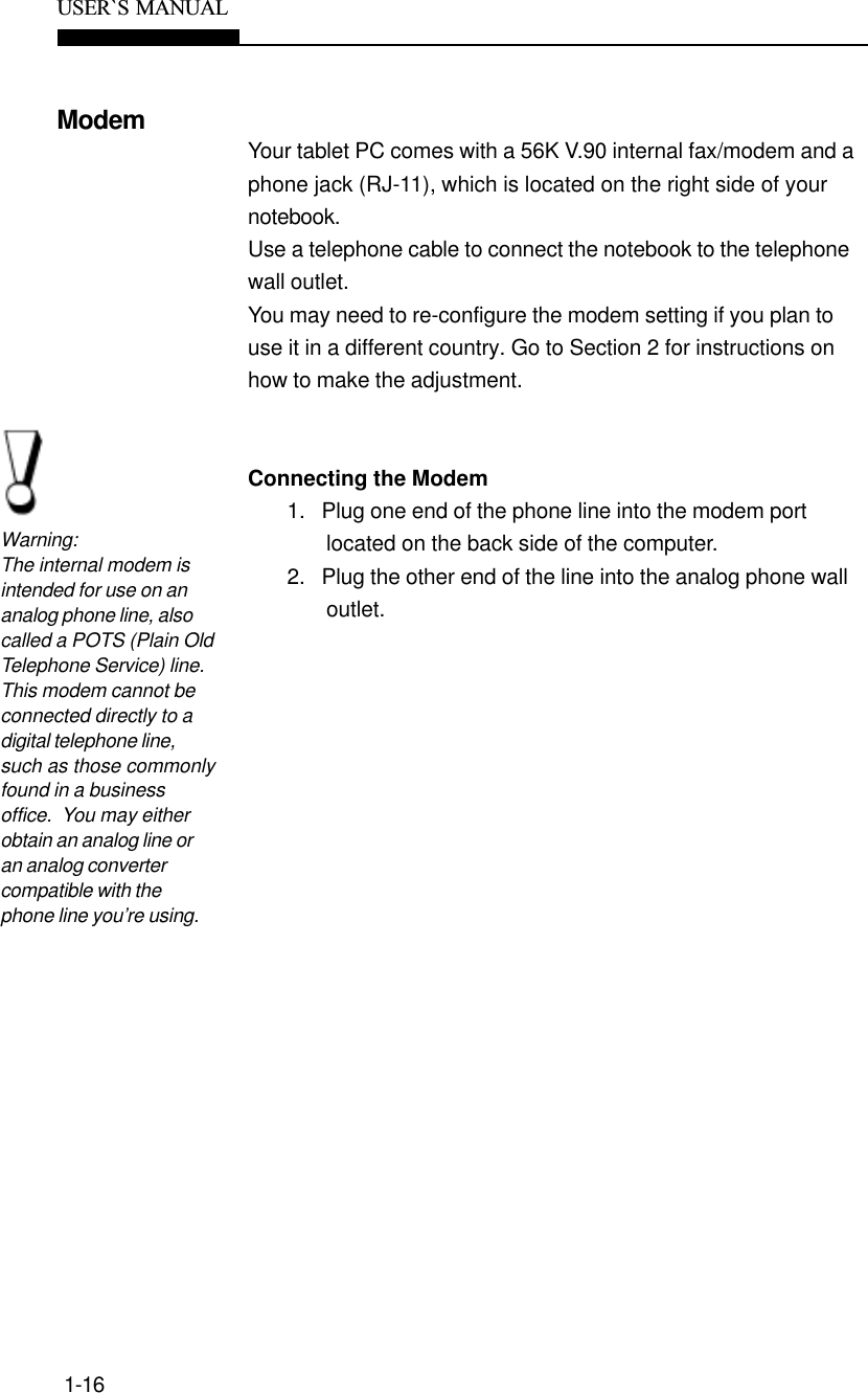 1-16USER`S  MANUALModemYour tablet PC comes with a 56K V.90 internal fax/modem and aphone jack (RJ-11), which is located on the right side of yournotebook.Use a telephone cable to connect the notebook to the telephonewall outlet.You may need to re-configure the modem setting if you plan touse it in a different country. Go to Section 2 for instructions onhow to make the adjustment.Connecting the Modem1.   Plug one end of the phone line into the modem portlocated on the back side of the computer.2.   Plug the other end of the line into the analog phone walloutlet.Warning:The internal modem isintended for use on ananalog phone line, alsocalled a POTS (Plain OldTelephone Service) line.This modem cannot beconnected directly to adigital telephone line,such as those commonlyfound in a businessoffice.  You may eitherobtain an analog line oran analog convertercompatible with thephone line you’re using.