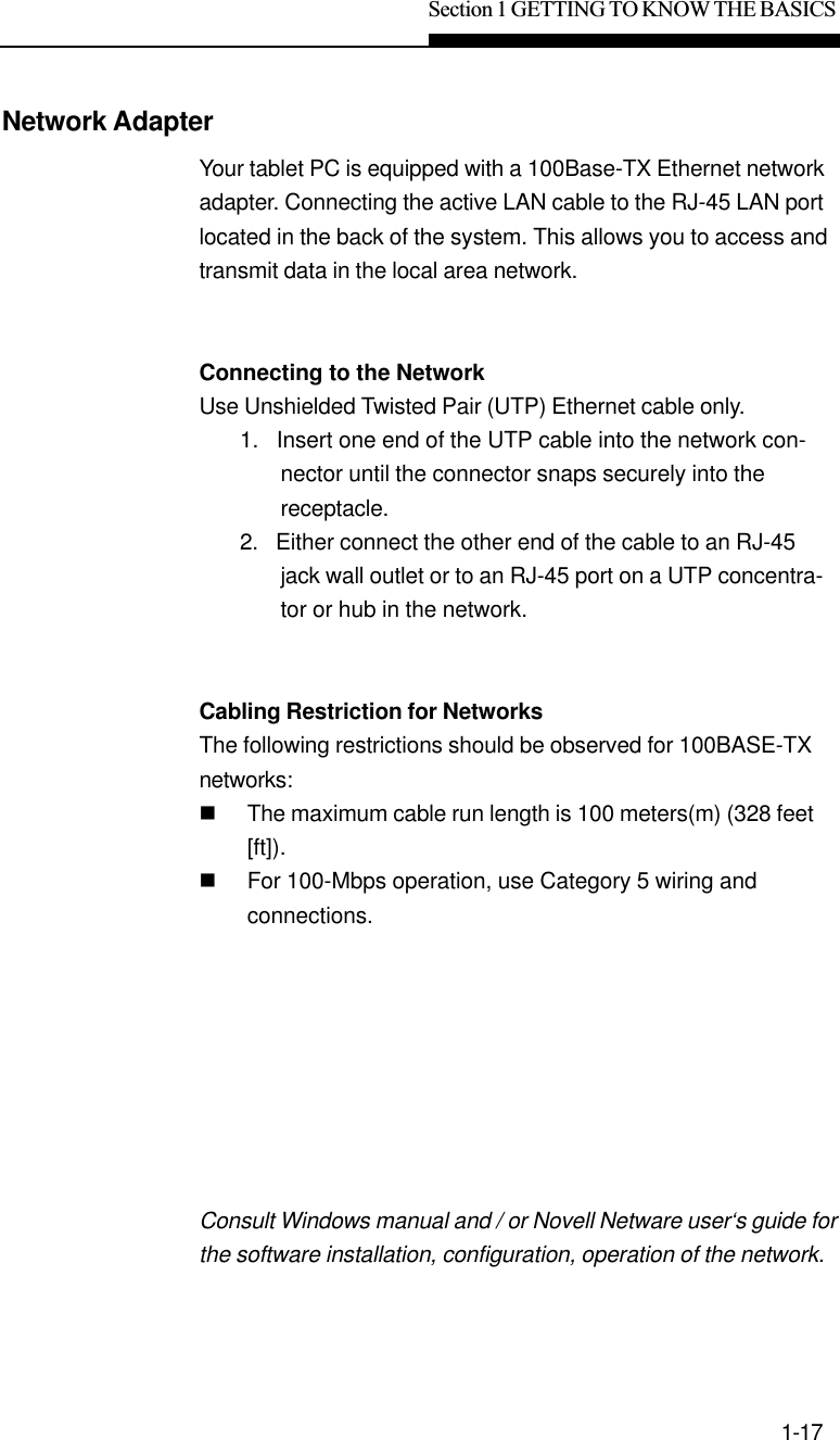 Section 1 GETTING TO KNOW THE BASICS1-17Network AdapterYour tablet PC is equipped with a 100Base-TX Ethernet networkadapter. Connecting the active LAN cable to the RJ-45 LAN portlocated in the back of the system. This allows you to access andtransmit data in the local area network.Connecting to the NetworkUse Unshielded Twisted Pair (UTP) Ethernet cable only.1.   Insert one end of the UTP cable into the network con-nector until the connector snaps securely into thereceptacle.2.   Either connect the other end of the cable to an RJ-45jack wall outlet or to an RJ-45 port on a UTP concentra-tor or hub in the network.Cabling Restriction for NetworksThe following restrictions should be observed for 100BASE-TXnetworks:nThe maximum cable run length is 100 meters(m) (328 feet[ft]).nFor 100-Mbps operation, use Category 5 wiring andconnections.Consult Windows manual and / or Novell Netware user‘s guide forthe software installation, configuration, operation of the network.