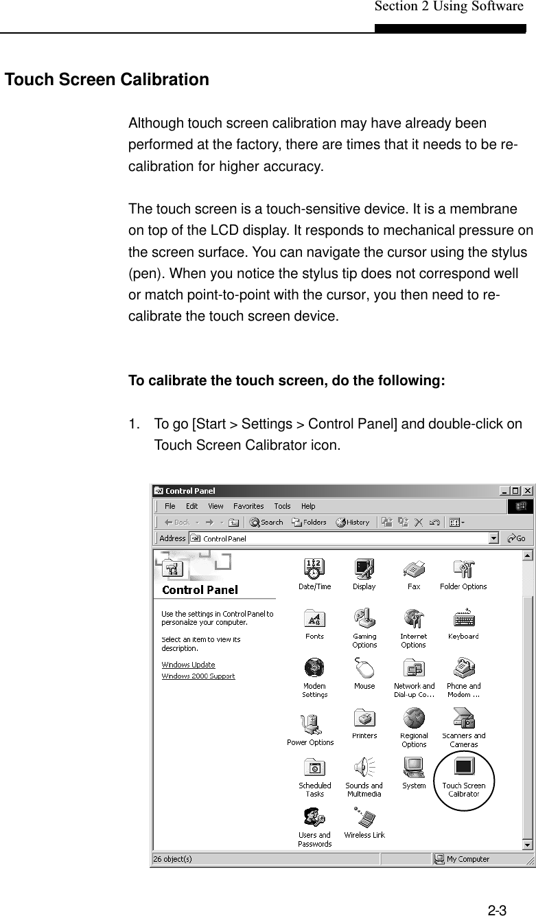 Section 2 Using Software2-3Touch Screen CalibrationAlthough touch screen calibration may have already beenperformed at the factory, there are times that it needs to be re-calibration for higher accuracy.The touch screen is a touch-sensitive device. It is a membraneon top of the LCD display. It responds to mechanical pressure onthe screen surface. You can navigate the cursor using the stylus(pen). When you notice the stylus tip does not correspond wellor match point-to-point with the cursor, you then need to re-calibrate the touch screen device.To calibrate the touch screen, do the following:1. To go [Start &gt; Settings &gt; Control Panel] and double-click onTouch Screen Calibrator icon.