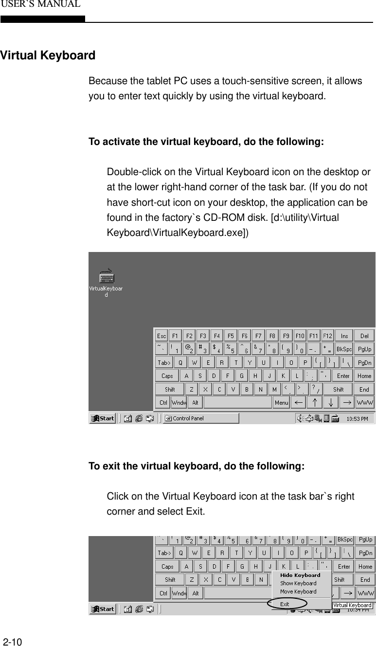 2-10USER`S  MANUALVirtual KeyboardBecause the tablet PC uses a touch-sensitive screen, it allowsyou to enter text quickly by using the virtual keyboard.To activate the virtual keyboard, do the following:Double-click on the Virtual Keyboard icon on the desktop orat the lower right-hand corner of the task bar. (If you do nothave short-cut icon on your desktop, the application can befound in the factory`s CD-ROM disk. [d:\utility\VirtualKeyboard\VirtualKeyboard.exe])To exit the virtual keyboard, do the following:Click on the Virtual Keyboard icon at the task bar`s rightcorner and select Exit.