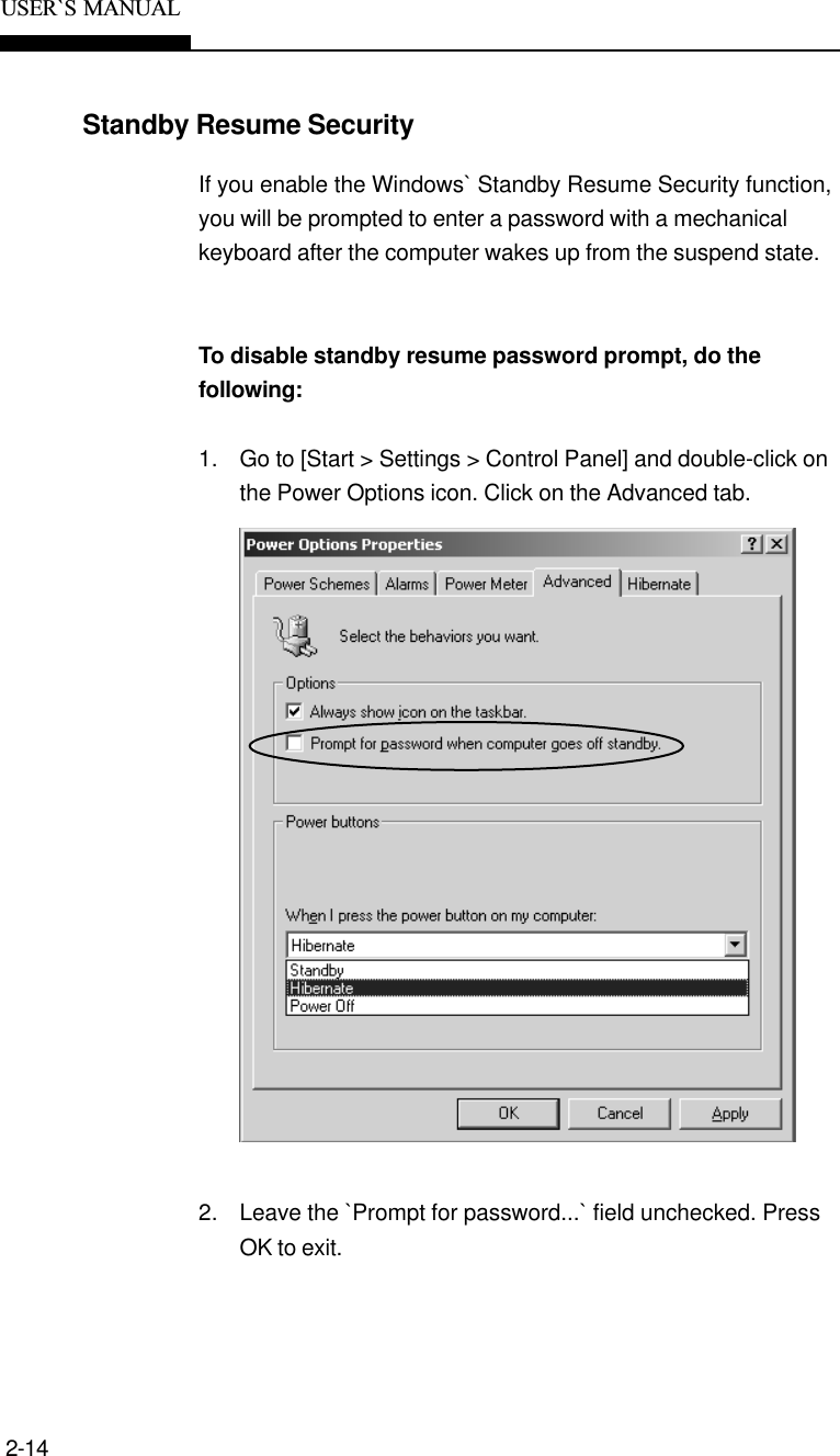 2-14USER`S  MANUALStandby Resume SecurityIf you enable the Windows` Standby Resume Security function,you will be prompted to enter a password with a mechanicalkeyboard after the computer wakes up from the suspend state.To disable standby resume password prompt, do thefollowing:1. Go to [Start &gt; Settings &gt; Control Panel] and double-click onthe Power Options icon. Click on the Advanced tab.2. Leave the `Prompt for password...` field unchecked. PressOK to exit.