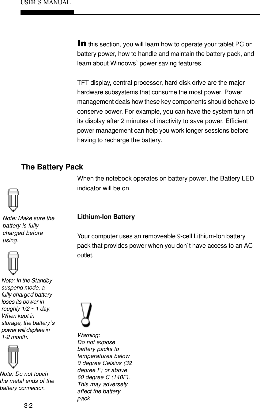 3-2USER`S  MANUALThe Battery PackNote: Make sure thebattery is fullycharged beforeusing.Note: In the Standbysuspend mode, afully charged batteryloses its power inroughly 1/2 ~ 1 day.When kept instorage, the battery`spower will deplete in1-2 month.Note: Do not touchthe metal ends of thebattery connector.Warning:Do not exposebattery packs totemperatures below0 degree Celsius (32degree F) or above60 degree C (140F).This may adverselyaffect the batterypack.In this section, you will learn how to operate your tablet PC onbattery power, how to handle and maintain the battery pack, andlearn about Windows` power saving features.TFT display, central processor, hard disk drive are the majorhardware subsystems that consume the most power. Powermanagement deals how these key components should behave toconserve power. For example, you can have the system turn offits display after 2 minutes of inactivity to save power. Efficientpower management can help you work longer sessions beforehaving to recharge the battery.When the notebook operates on battery power, the Battery LEDindicator will be on.Lithium-Ion BatteryYour computer uses an removeable 9-cell Lithium-Ion batterypack that provides power when you don`t have access to an ACoutlet.