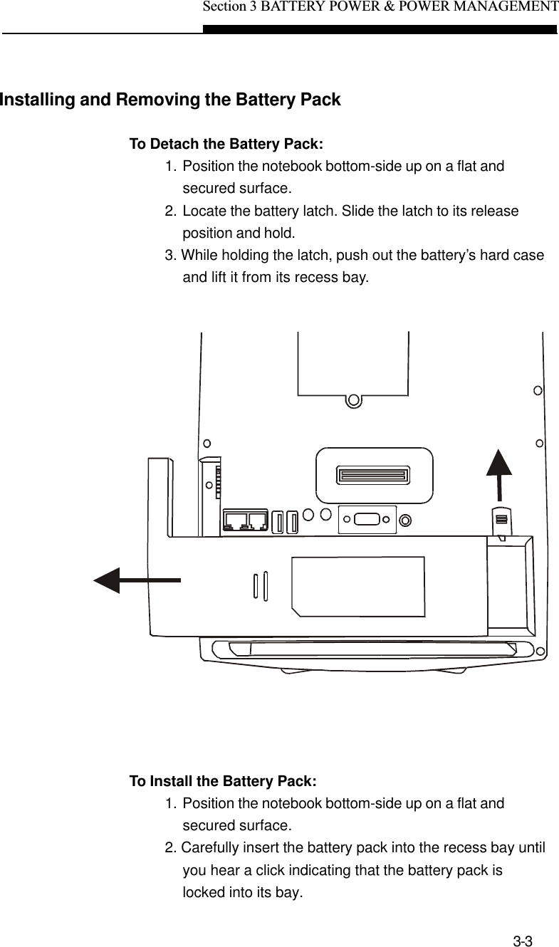 Section 3 BATTERY POWER &amp; POWER MANAGEMENT3-3Installing and Removing the Battery PackTo Detach the Battery Pack:1. Position the notebook bottom-side up on a flat andsecured surface.2. Locate the battery latch. Slide the latch to its releaseposition and hold.3. While holding the latch, push out the battery’s hard caseand lift it from its recess bay.To Install the Battery Pack:1. Position the notebook bottom-side up on a flat andsecured surface.2. Carefully insert the battery pack into the recess bay untilyou hear a click indicating that the battery pack islocked into its bay.