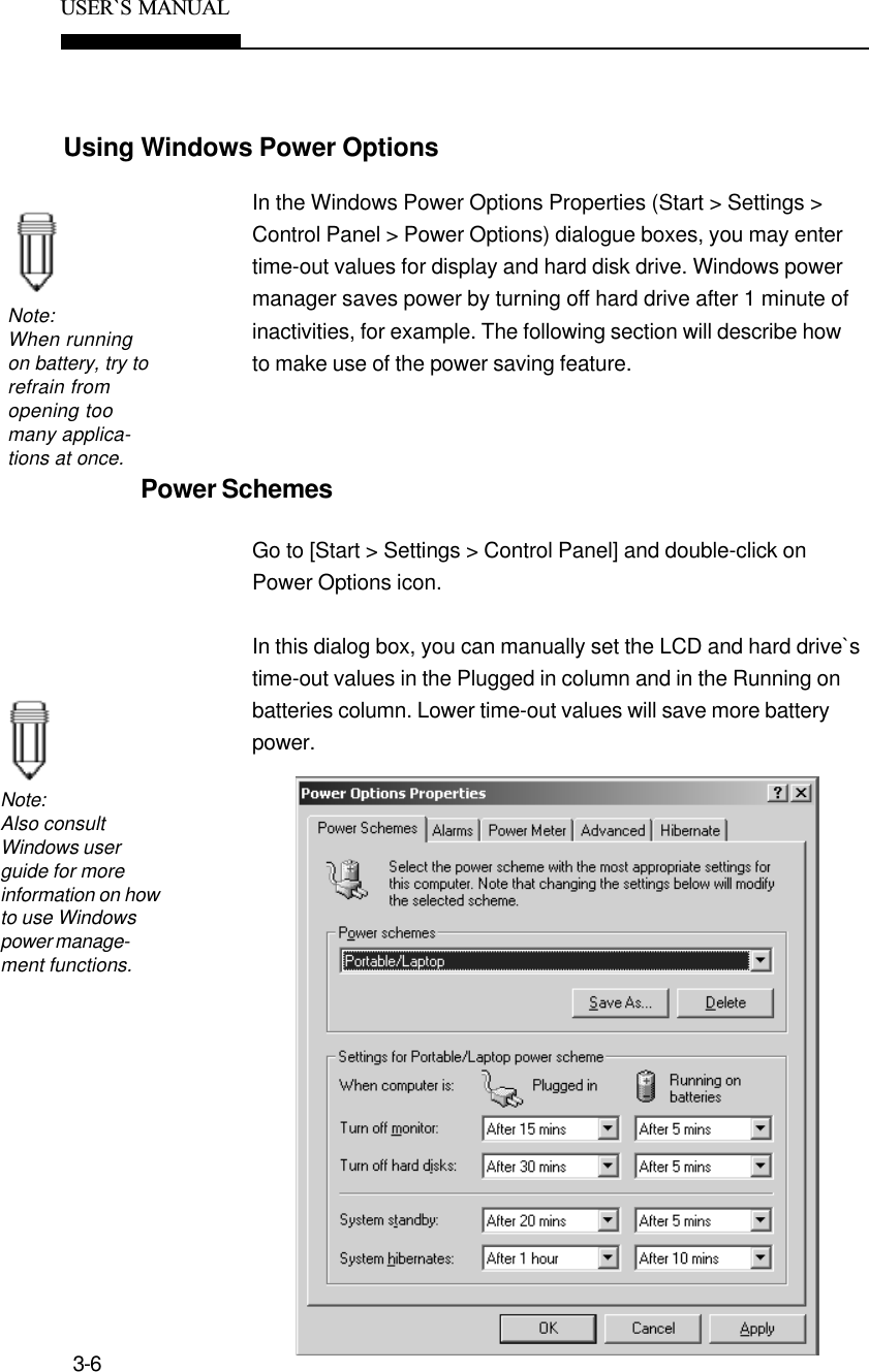 3-6USER`S  MANUALUsing Windows Power OptionsNote:When runningon battery, try torefrain fromopening toomany applica-tions at once.In the Windows Power Options Properties (Start &gt; Settings &gt;Control Panel &gt; Power Options) dialogue boxes, you may entertime-out values for display and hard disk drive. Windows powermanager saves power by turning off hard drive after 1 minute ofinactivities, for example. The following section will describe howto make use of the power saving feature.Power SchemesGo to [Start &gt; Settings &gt; Control Panel] and double-click onPower Options icon.In this dialog box, you can manually set the LCD and hard drive`stime-out values in the Plugged in column and in the Running onbatteries column. Lower time-out values will save more batterypower.Note:Also consultWindows userguide for moreinformation on howto use Windowspower manage-ment functions.