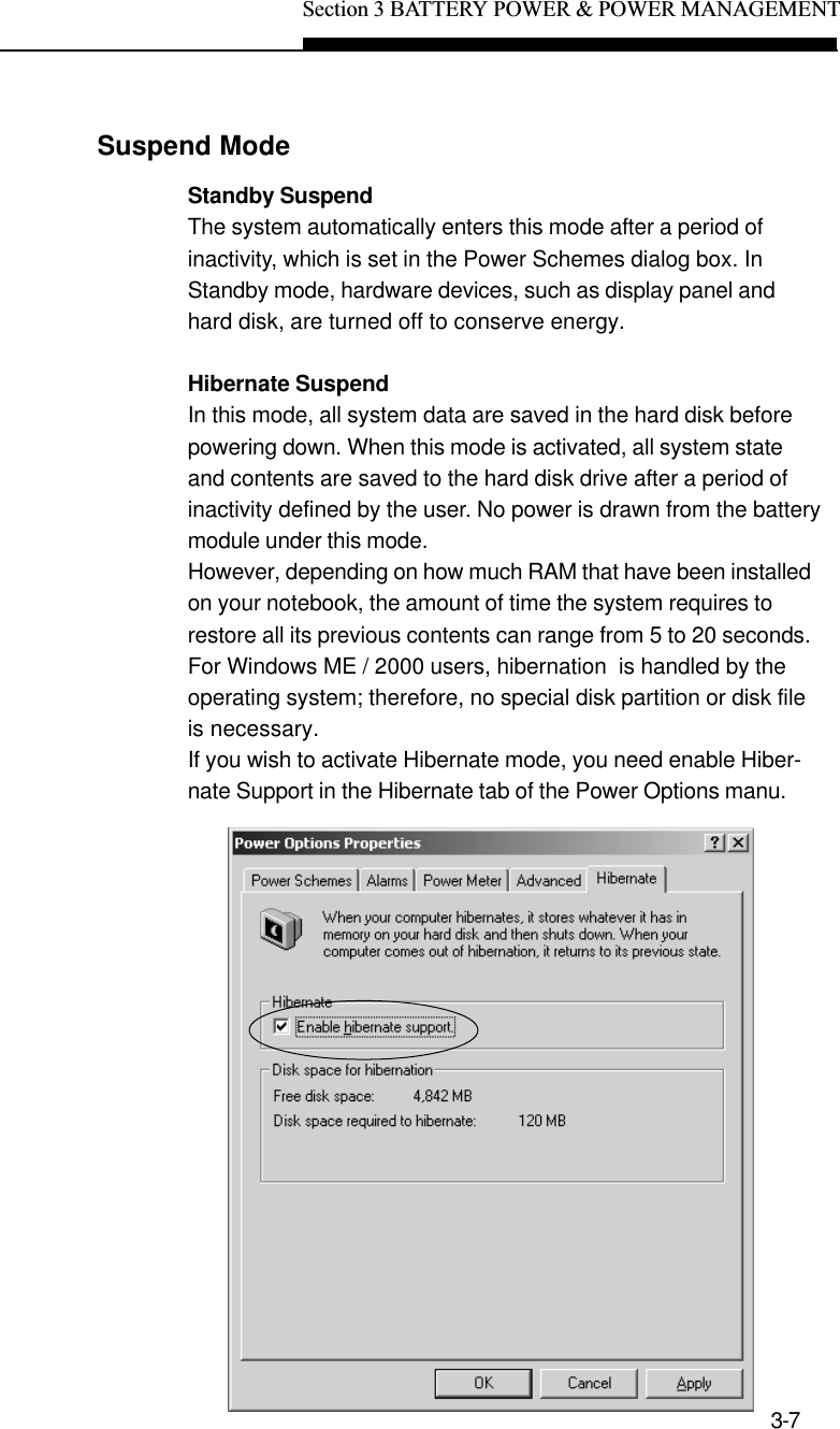 Section 3 BATTERY POWER &amp; POWER MANAGEMENT3-7Suspend ModeStandby SuspendThe system automatically enters this mode after a period ofinactivity, which is set in the Power Schemes dialog box. InStandby mode, hardware devices, such as display panel andhard disk, are turned off to conserve energy.Hibernate SuspendIn this mode, all system data are saved in the hard disk beforepowering down. When this mode is activated, all system stateand contents are saved to the hard disk drive after a period ofinactivity defined by the user. No power is drawn from the batterymodule under this mode.However, depending on how much RAM that have been installedon your notebook, the amount of time the system requires torestore all its previous contents can range from 5 to 20 seconds.For Windows ME / 2000 users, hibernation  is handled by theoperating system; therefore, no special disk partition or disk fileis necessary.If you wish to activate Hibernate mode, you need enable Hiber-nate Support in the Hibernate tab of the Power Options manu.