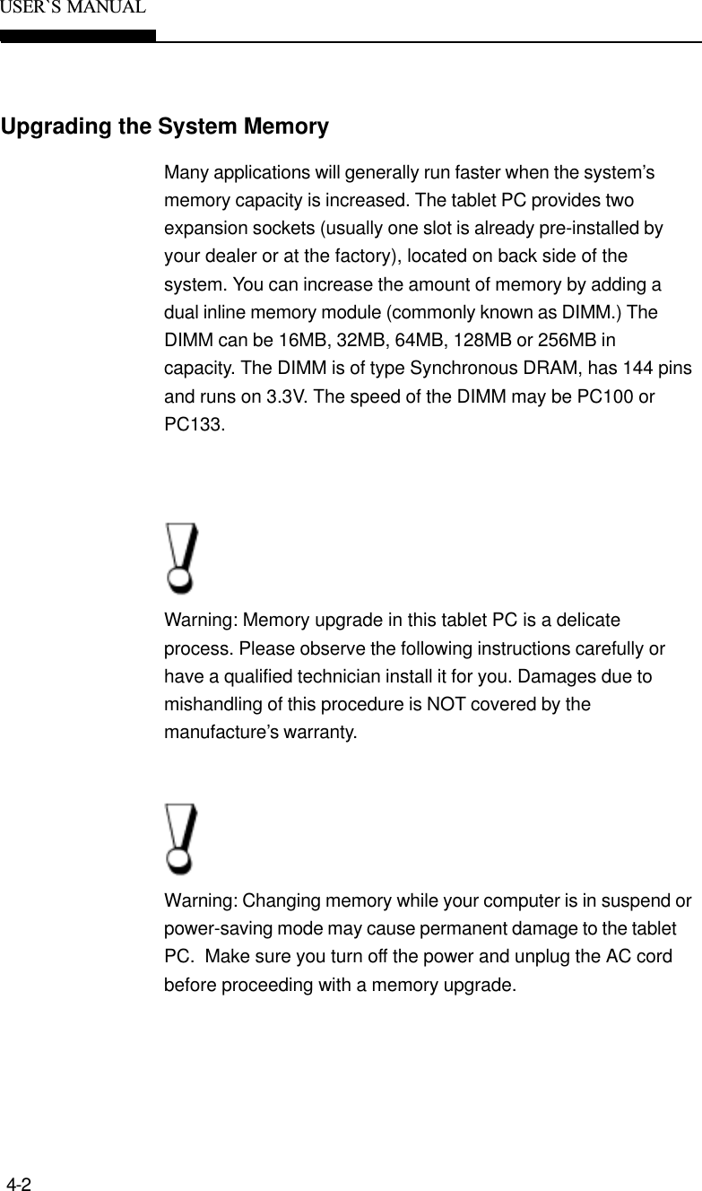 4-2USER`S  MANUALMany applications will generally run faster when the system’smemory capacity is increased. The tablet PC provides twoexpansion sockets (usually one slot is already pre-installed byyour dealer or at the factory), located on back side of thesystem. You can increase the amount of memory by adding adual inline memory module (commonly known as DIMM.) TheDIMM can be 16MB, 32MB, 64MB, 128MB or 256MB incapacity. The DIMM is of type Synchronous DRAM, has 144 pinsand runs on 3.3V. The speed of the DIMM may be PC100 orPC133.Warning: Memory upgrade in this tablet PC is a delicateprocess. Please observe the following instructions carefully orhave a qualified technician install it for you. Damages due tomishandling of this procedure is NOT covered by themanufacture’s warranty.Warning: Changing memory while your computer is in suspend orpower-saving mode may cause permanent damage to the tabletPC.  Make sure you turn off the power and unplug the AC cordbefore proceeding with a memory upgrade.Upgrading the System Memory