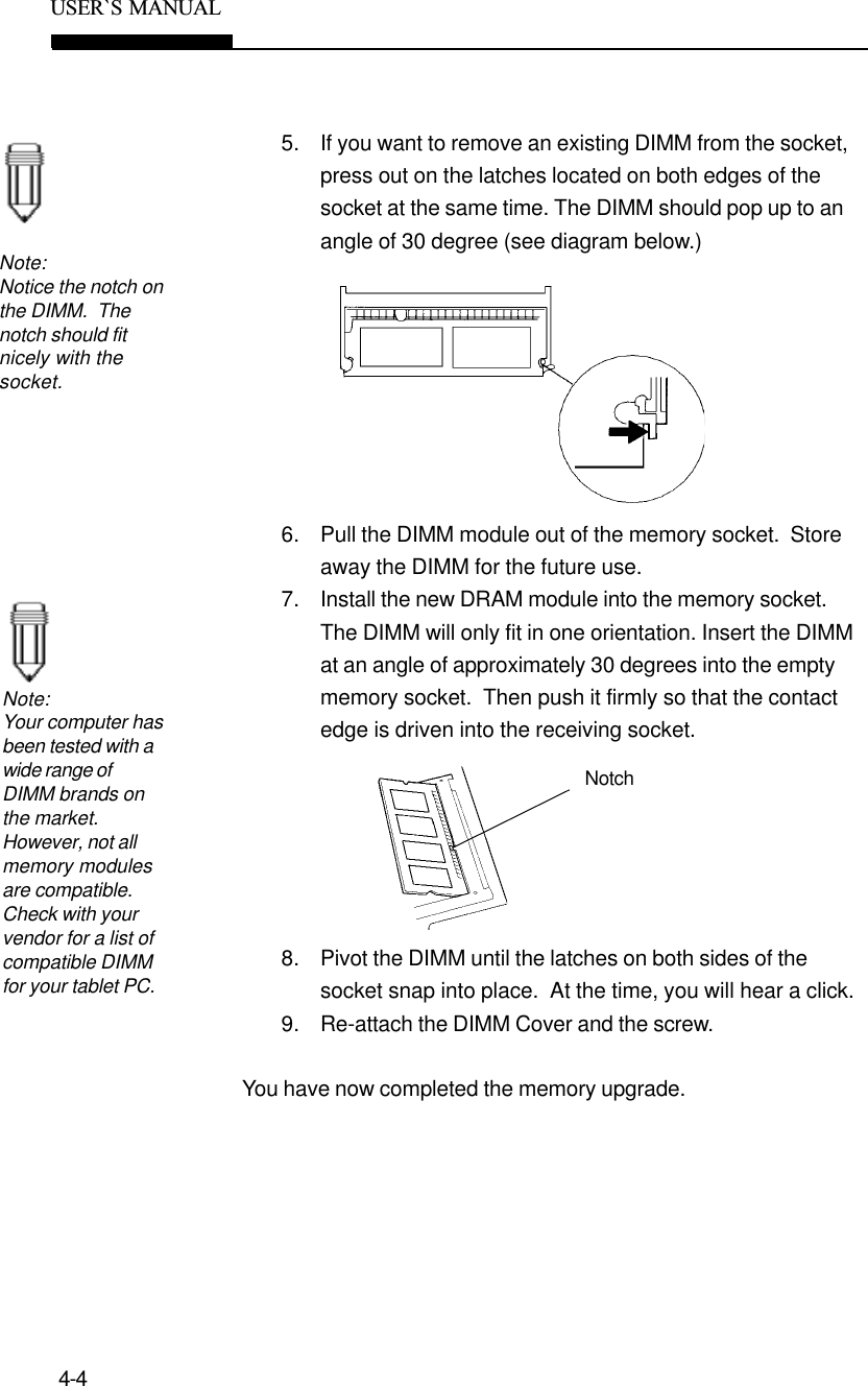 4-4USER`S  MANUAL5. If you want to remove an existing DIMM from the socket,press out on the latches located on both edges of thesocket at the same time. The DIMM should pop up to anangle of 30 degree (see diagram below.)6. Pull the DIMM module out of the memory socket.  Storeaway the DIMM for the future use.7. Install the new DRAM module into the memory socket.The DIMM will only fit in one orientation. Insert the DIMMat an angle of approximately 30 degrees into the emptymemory socket.  Then push it firmly so that the contactedge is driven into the receiving socket.8. Pivot the DIMM until the latches on both sides of thesocket snap into place.  At the time, you will hear a click.9. Re-attach the DIMM Cover and the screw.You have now completed the memory upgrade.Note:Notice the notch onthe DIMM.  Thenotch should fitnicely with thesocket.Note:Your computer hasbeen tested with awide range ofDIMM brands onthe market.However, not allmemory modulesare compatible.Check with yourvendor for a list ofcompatible DIMMfor your tablet PC.Notch