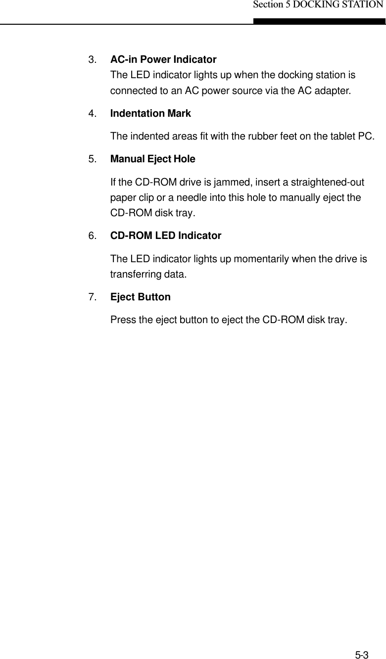 Section 5 DOCKING STATION5-33. AC-in Power IndicatorThe LED indicator lights up when the docking station isconnected to an AC power source via the AC adapter.4. Indentation MarkThe indented areas fit with the rubber feet on the tablet PC.5. Manual Eject HoleIf the CD-ROM drive is jammed, insert a straightened-outpaper clip or a needle into this hole to manually eject theCD-ROM disk tray.6. CD-ROM LED IndicatorThe LED indicator lights up momentarily when the drive istransferring data.7. Eject ButtonPress the eject button to eject the CD-ROM disk tray.