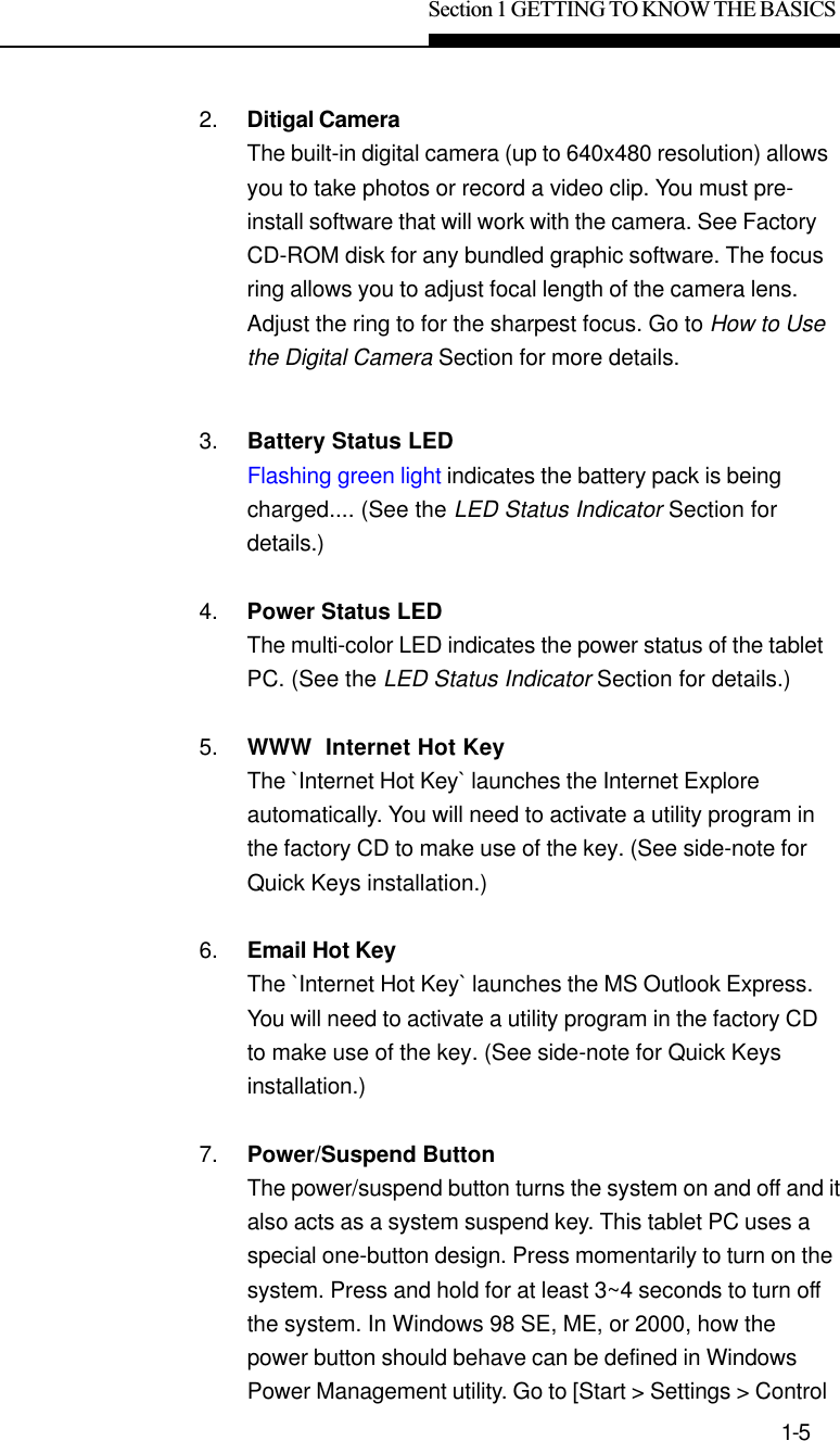 Section 1 GETTING TO KNOW THE BASICS1-52. Ditigal CameraThe built-in digital camera (up to 640x480 resolution) allowsyou to take photos or record a video clip. You must pre-install software that will work with the camera. See FactoryCD-ROM disk for any bundled graphic software. The focusring allows you to adjust focal length of the camera lens.Adjust the ring to for the sharpest focus. Go to How to Usethe Digital Camera Section for more details.3. Battery Status LEDFlashing green light indicates the battery pack is beingcharged.... (See the LED Status Indicator Section fordetails.)4. Power Status LEDThe multi-color LED indicates the power status of the tabletPC. (See the LED Status Indicator Section for details.)5. WWW  Internet Hot KeyThe `Internet Hot Key` launches the Internet Exploreautomatically. You will need to activate a utility program inthe factory CD to make use of the key. (See side-note forQuick Keys installation.)6. Email Hot KeyThe `Internet Hot Key` launches the MS Outlook Express.You will need to activate a utility program in the factory CDto make use of the key. (See side-note for Quick Keysinstallation.)7. Power/Suspend ButtonThe power/suspend button turns the system on and off and italso acts as a system suspend key. This tablet PC uses aspecial one-button design. Press momentarily to turn on thesystem. Press and hold for at least 3~4 seconds to turn offthe system. In Windows 98 SE, ME, or 2000, how thepower button should behave can be defined in WindowsPower Management utility. Go to [Start &gt; Settings &gt; Control