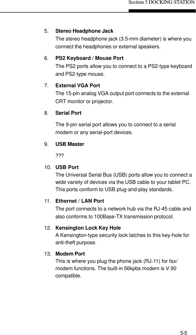 Section 5 DOCKING STATION5-55. Stereo Headphone JackThe stereo headphone jack (3.5-mm diameter) is where youconnect the headphones or external speakers.6. PS2 Keyboard / Mouse PortThe PS2 ports allow you to connect to a PS2-type keyboardand PS2-type mouse.7. External VGA PortThe 15-pin analog VGA output port connects to the externalCRT monitor or projector.8. Serial PortThe 9-pin serial port allows you to connect to a serialmodem or any serial-port devices.9. USB Master???10. USB PortThe Universal Serial Bus (USB) ports allow you to connect awide variety of devices via the USB cable to your tablet PC.This ports conform to USB plug-and-play standards.11. Ethernet / LAN PortThe port connects to a network hub via the RJ-45 cable andalso conforms to 100Base-TX transmission protocol.12. Kensington Lock Key HoleA Kensington-type security lock latches to this key-hole foranti-theft purpose.13. Modem PortThis is where you plug the phone jack (RJ-11) for fax/modem functions. The built-in 56kpbs modem is V.90compatible.