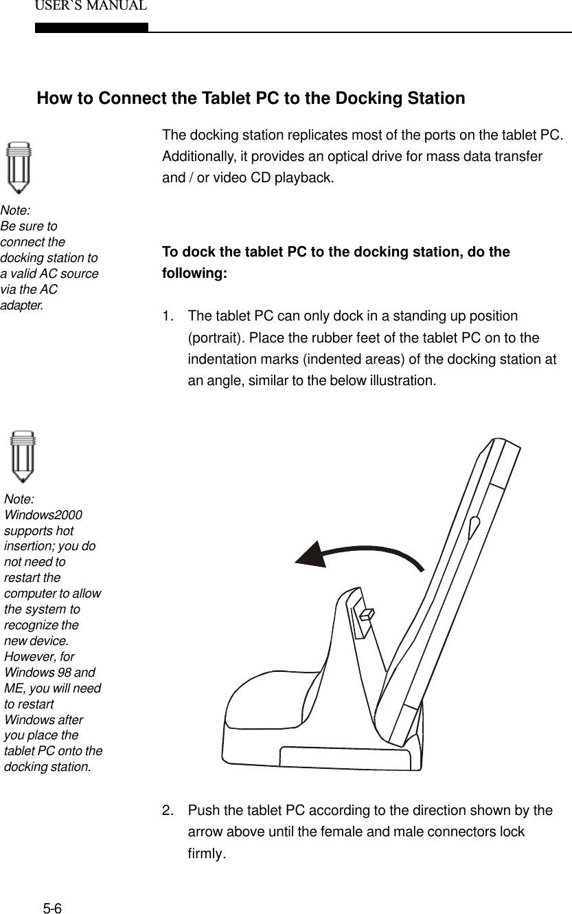 5-6USER`S  MANUALHow to Connect the Tablet PC to the Docking StationNote:Be sure toconnect thedocking station toa valid AC sourcevia the ACadapter.The docking station replicates most of the ports on the tablet PC.Additionally, it provides an optical drive for mass data transferand / or video CD playback.To dock the tablet PC to the docking station, do thefollowing:1. The tablet PC can only dock in a standing up position(portrait). Place the rubber feet of the tablet PC on to theindentation marks (indented areas) of the docking station atan angle, similar to the below illustration.2. Push the tablet PC according to the direction shown by thearrow above until the female and male connectors lockfirmly.Note:Windows2000supports hotinsertion; you donot need torestart thecomputer to allowthe system torecognize thenew device.However, forWindows 98 andME, you will needto restartWindows afteryou place thetablet PC onto thedocking station.