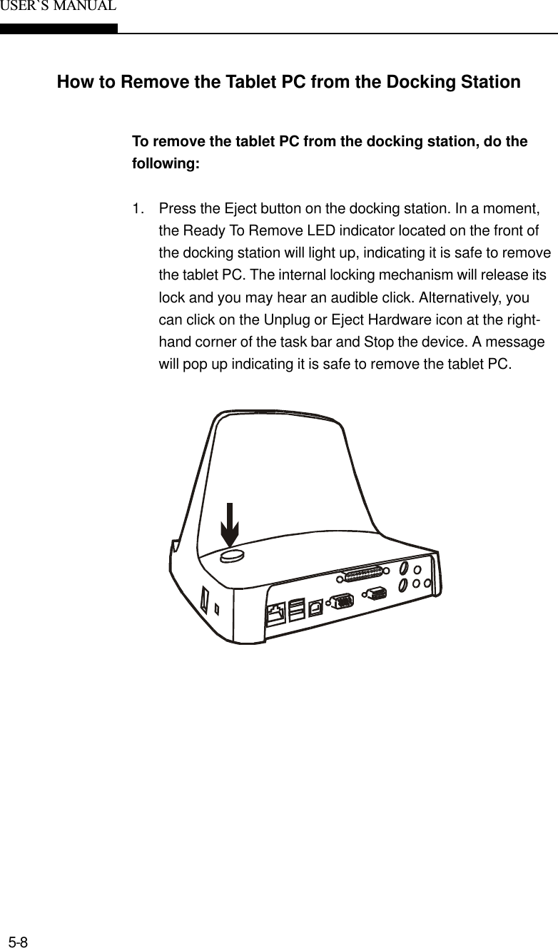 5-8USER`S  MANUALHow to Remove the Tablet PC from the Docking StationTo remove the tablet PC from the docking station, do thefollowing:1. Press the Eject button on the docking station. In a moment,the Ready To Remove LED indicator located on the front ofthe docking station will light up, indicating it is safe to removethe tablet PC. The internal locking mechanism will release itslock and you may hear an audible click. Alternatively, youcan click on the Unplug or Eject Hardware icon at the right-hand corner of the task bar and Stop the device. A messagewill pop up indicating it is safe to remove the tablet PC.