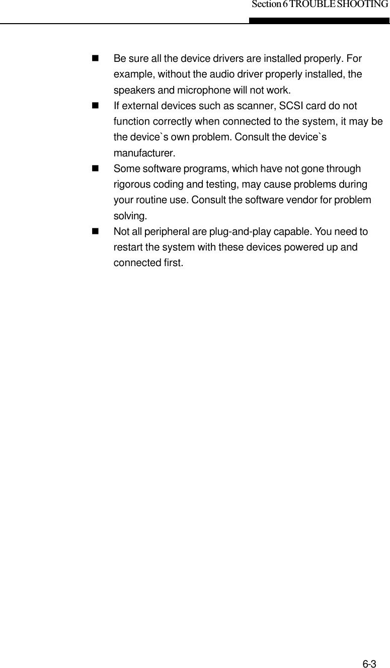 Section 6 TROUBLE SHOOTING6-3nBe sure all the device drivers are installed properly. Forexample, without the audio driver properly installed, thespeakers and microphone will not work.nIf external devices such as scanner, SCSI card do notfunction correctly when connected to the system, it may bethe device`s own problem. Consult the device`smanufacturer.nSome software programs, which have not gone throughrigorous coding and testing, may cause problems duringyour routine use. Consult the software vendor for problemsolving.nNot all peripheral are plug-and-play capable. You need torestart the system with these devices powered up andconnected first.