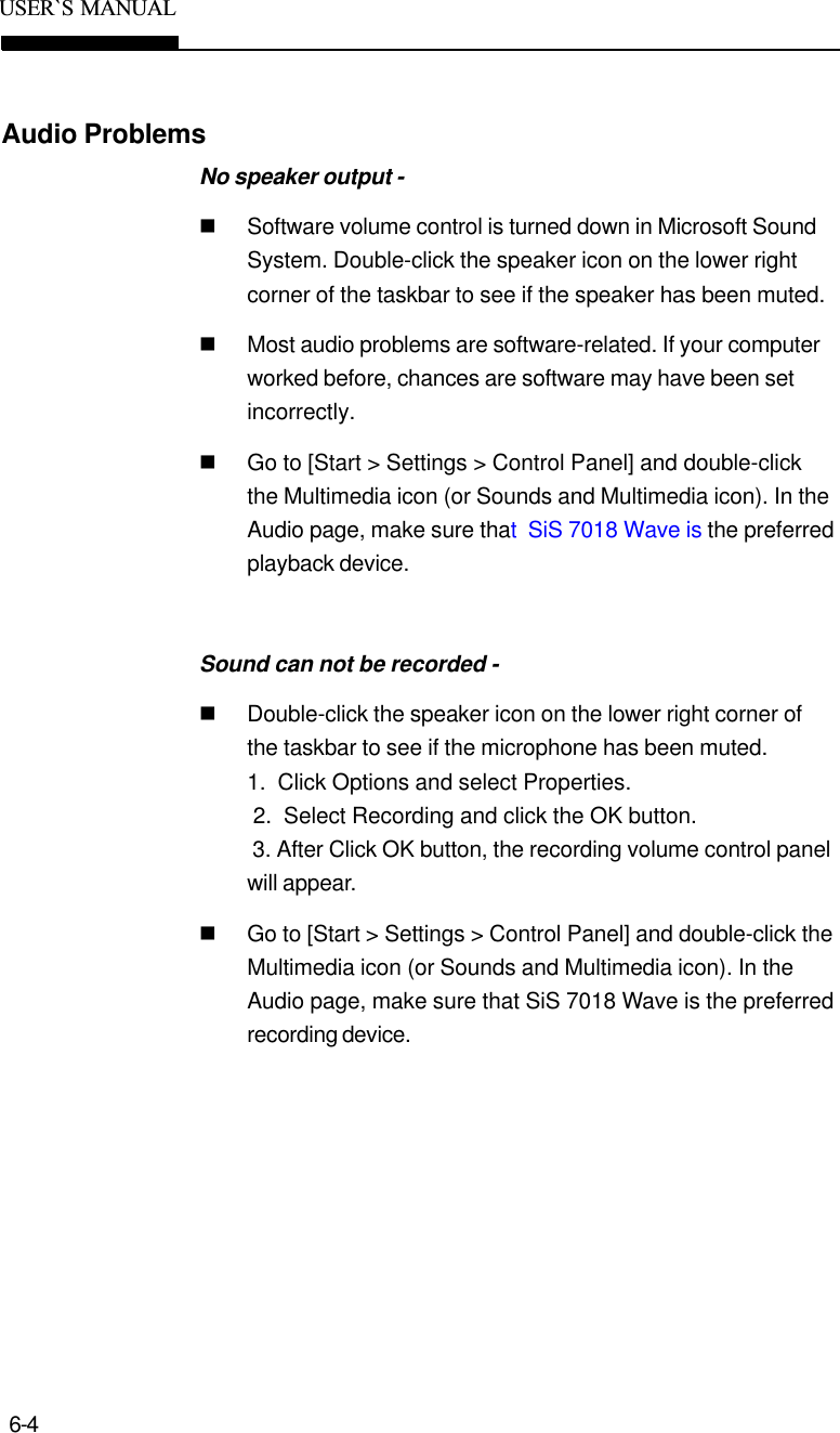 6-4USER`S  MANUALAudio ProblemsNo speaker output -nSoftware volume control is turned down in Microsoft SoundSystem. Double-click the speaker icon on the lower rightcorner of the taskbar to see if the speaker has been muted.nMost audio problems are software-related. If your computerworked before, chances are software may have been setincorrectly.nGo to [Start &gt; Settings &gt; Control Panel] and double-clickthe Multimedia icon (or Sounds and Multimedia icon). In theAudio page, make sure that  SiS 7018 Wave is the preferredplayback device.Sound can not be recorded -nDouble-click the speaker icon on the lower right corner ofthe taskbar to see if the microphone has been muted.1.  Click Options and select Properties. 2.  Select Recording and click the OK button. 3. After Click OK button, the recording volume control panelwill appear.nGo to [Start &gt; Settings &gt; Control Panel] and double-click theMultimedia icon (or Sounds and Multimedia icon). In theAudio page, make sure that SiS 7018 Wave is the preferredrecording device.