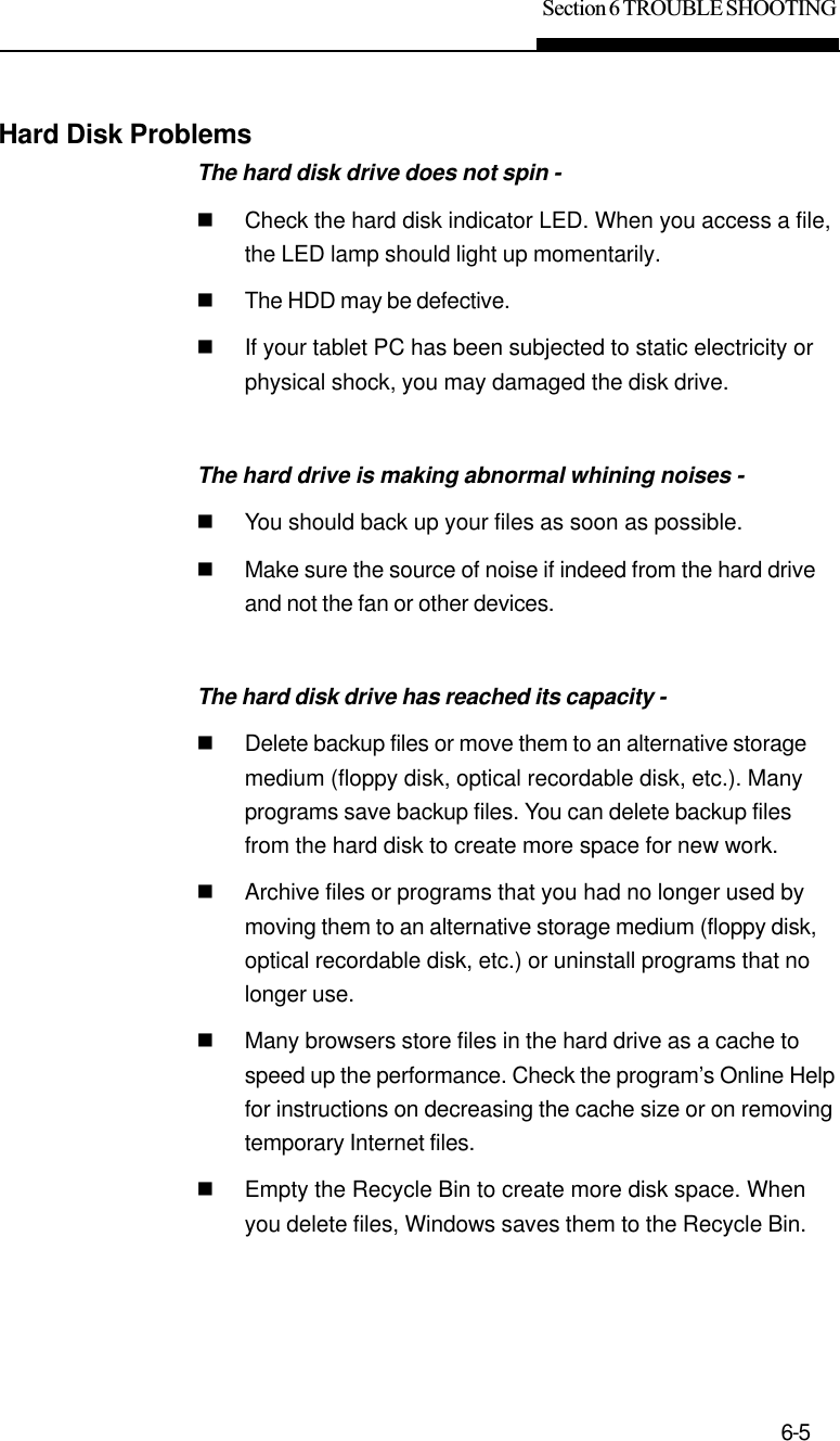 Section 6 TROUBLE SHOOTING6-5Hard Disk ProblemsThe hard disk drive does not spin -nCheck the hard disk indicator LED. When you access a file,the LED lamp should light up momentarily.nThe HDD may be defective.nIf your tablet PC has been subjected to static electricity orphysical shock, you may damaged the disk drive.The hard drive is making abnormal whining noises -nYou should back up your files as soon as possible.nMake sure the source of noise if indeed from the hard driveand not the fan or other devices.The hard disk drive has reached its capacity -nDelete backup files or move them to an alternative storagemedium (floppy disk, optical recordable disk, etc.). Manyprograms save backup files. You can delete backup filesfrom the hard disk to create more space for new work.nArchive files or programs that you had no longer used bymoving them to an alternative storage medium (floppy disk,optical recordable disk, etc.) or uninstall programs that nolonger use.nMany browsers store files in the hard drive as a cache tospeed up the performance. Check the program’s Online Helpfor instructions on decreasing the cache size or on removingtemporary Internet files.nEmpty the Recycle Bin to create more disk space. Whenyou delete files, Windows saves them to the Recycle Bin.