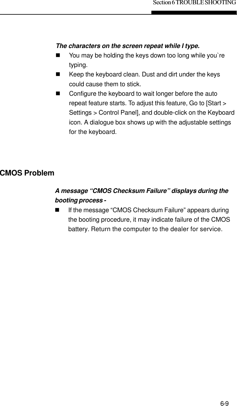 Section 6 TROUBLE SHOOTING6-9The characters on the screen repeat while I type.nYou may be holding the keys down too long while you`retyping.nKeep the keyboard clean. Dust and dirt under the keyscould cause them to stick.nConfigure the keyboard to wait longer before the autorepeat feature starts. To adjust this feature, Go to [Start &gt;Settings &gt; Control Panel], and double-click on the Keyboardicon. A dialogue box shows up with the adjustable settingsfor the keyboard.CMOS ProblemA message “CMOS Checksum Failure” displays during thebooting process -nIf the message “CMOS Checksum Failure” appears duringthe booting procedure, it may indicate failure of the CMOSbattery. Return the computer to the dealer for service.