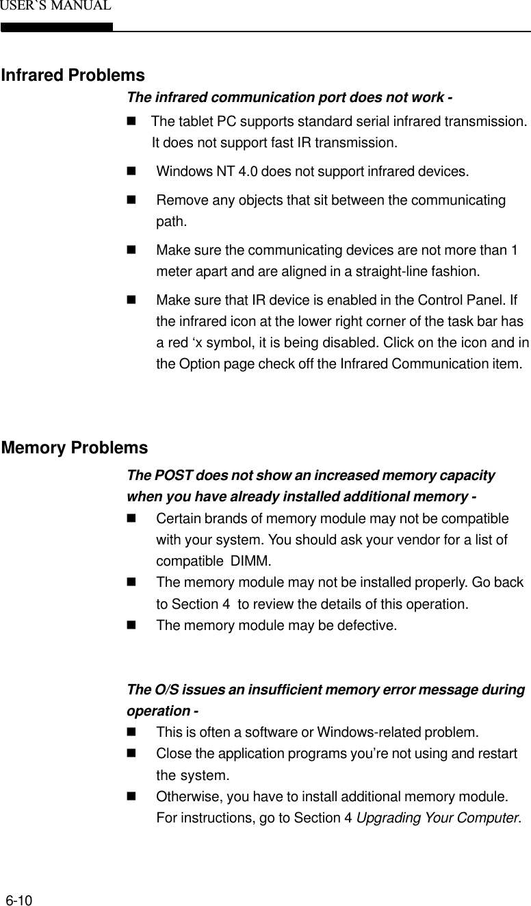 6-10USER`S  MANUALInfrared ProblemsThe infrared communication port does not work -n    The tablet PC supports standard serial infrared transmission.It does not support fast IR transmission.nWindows NT 4.0 does not support infrared devices.nRemove any objects that sit between the communicatingpath.nMake sure the communicating devices are not more than 1meter apart and are aligned in a straight-line fashion.nMake sure that IR device is enabled in the Control Panel. Ifthe infrared icon at the lower right corner of the task bar hasa red ‘x symbol, it is being disabled. Click on the icon and inthe Option page check off the Infrared Communication item.Memory ProblemsThe POST does not show an increased memory capacitywhen you have already installed additional memory -nCertain brands of memory module may not be compatiblewith your system. You should ask your vendor for a list ofcompatible  DIMM.nThe memory module may not be installed properly. Go backto Section 4  to review the details of this operation.nThe memory module may be defective.The O/S issues an insufficient memory error message duringoperation -nThis is often a software or Windows-related problem.nClose the application programs you’re not using and restartthe system.nOtherwise, you have to install additional memory module.For instructions, go to Section 4 Upgrading Your Computer.