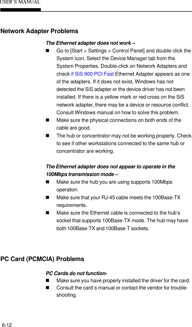 6-12USER`S  MANUALNetwork Adapter ProblemsThe Ethernet adapter does not work –nGo to [Start &gt; Settings &gt; Control Panel] and double click theSystem icon. Select the Device Manager tab from theSystem Properties. Double-click on Network Adapters andcheck if SiS 900 PCI Fast Ethernet Adapter appears as oneof the adapters. If it does not exist, Windows has notdetected the SiS adapter or the device driver has not beeninstalled. If there is a yellow mark or red cross on the SiSnetwork adapter, there may be a device or resource conflict.Consult Windows manual on how to solve this problem.nMake sure the physical connections on both ends of thecable are good.nThe hub or concentrator may not be working properly. Checkto see if other workstations connected to the same hub orconcentrator are working.The Ethernet adapter does not appear to operate in the100Mbps transmission mode –nMake sure the hub you are using supports 100Mbpsoperation.nMake sure that your RJ-45 cable meets the 100Base-TXrequirements.nMake sure the Ethernet cable is connected to the hub‘ssocket that supports 100Base-TX mode. The hub may haveboth 100Base-TX and 100Base-T sockets.PC Cards do not function-nMake sure you have properly installed the driver for the card.nConsult the card`s manual or contact the vendor for trouble-shooting.PC Card (PCMCIA) Problems